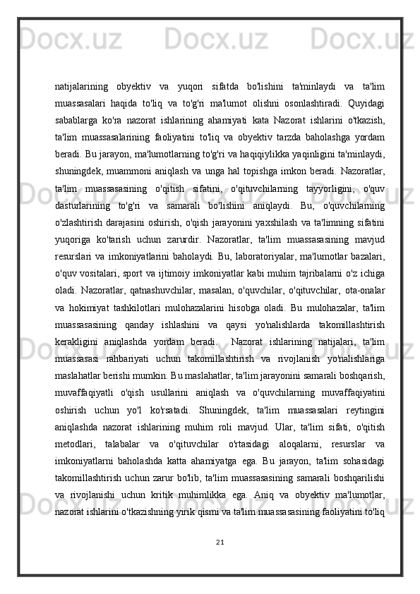 natijalarining   obyektiv   va   yuqori   sifatda   bo'lishini   ta'minlaydi   va   ta'lim
muassasalari   haqida   to'liq   va   to'g'ri   ma'lumot   olishni   osonlashtiradi.   Quyidagi
sabablarga   ko'ra   nazorat   ishlarining   ahamiyati   kata   Nazorat   ishlarini   o'tkazish,
ta'lim   muassasalarining   faoliyatini   to'liq   va   obyektiv   tarzda   baholashga   yordam
beradi. Bu jarayon, ma'lumotlarning to'g'ri va haqiqiylikka yaqinligini ta'minlaydi,
shuningdek,   muammoni   aniqlash   va   unga   hal   topishga   imkon   beradi.   Nazoratlar,
ta'lim   muassasasining   o'qitish   sifatini,   o'qituvchilarning   tayyorligini,   o'quv
dasturlarining   to'g'ri   va   samarali   bo'lishini   aniqlaydi.   Bu,   o'quvchilarning
o'zlashtirish   darajasini   oshirish,   o'qish   jarayonini   yaxshilash   va   ta'limning   sifatini
yuqoriga   ko'tarish   uchun   zarurdir.   Nazoratlar,   ta'lim   muassasasining   mavjud
resurslari   va   imkoniyatlarini   baholaydi.   Bu,   laboratoriyalar,   ma'lumotlar   bazalari,
o'quv vositalari, sport  va ijtimoiy imkoniyatlar  kabi  muhim  tajribalarni  o'z  ichiga
oladi.   Nazoratlar,   qatnashuvchilar,   masalan,   o'quvchilar,   o'qituvchilar,   ota-onalar
va   hokimiyat   tashkilotlari   mulohazalarini   hisobga   oladi.   Bu   mulohazalar,   ta'lim
muassasasining   qanday   ishlashini   va   qaysi   yo'nalishlarda   takomillashtirish
kerakligini   aniqlashda   yordam   beradi.     Nazorat   ishlarining   natijalari,   ta'lim
muassasasi   rahbariyati   uchun   takomillashtirish   va   rivojlanish   yo'nalishlariga
maslahatlar berishi mumkin. Bu maslahatlar, ta'lim jarayonini samarali boshqarish,
muvaffaqiyatli   o'qish   usullarini   aniqlash   va   o'quvchilarning   muvaffaqiyatini
oshirish   uchun   yo'l   ko'rsatadi.   Shuningdek,   ta'lim   muassasalari   reytingini
aniqlashda   nazorat   ishlarining   muhim   roli   mavjud.   Ular,   ta'lim   sifati,   o'qitish
metodlari,   talabalar   va   o'qituvchilar   o'rtasidagi   aloqalarni,   resurslar   va
imkoniyatlarni   baholashda   katta   ahamiyatga   ega.   Bu   jarayon,   ta'lim   sohasidagi
takomillashtirish   uchun   zarur   bo'lib,   ta'lim   muassasasining   samarali   boshqarilishi
va   rivojlanishi   uchun   kritik   muhimlikka   ega.   Aniq   va   obyektiv   ma'lumotlar,
nazorat ishlarini o'tkazishning yirik qismi va ta'lim muassasasining faoliyatini to'liq
21
