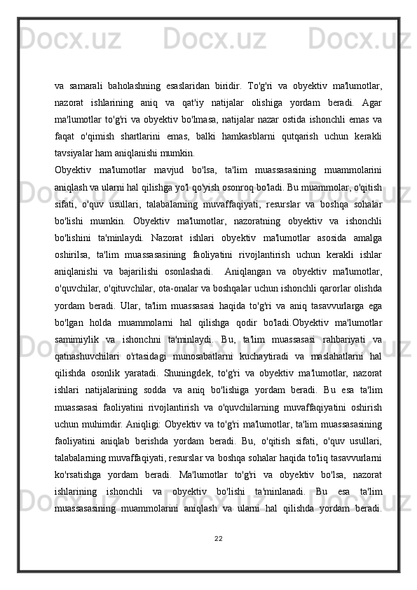 va   samarali   baholashning   esaslaridan   biridir.   To'g'ri   va   obyektiv   ma'lumotlar,
nazorat   ishlarining   aniq   va   qat'iy   natijalar   olishiga   yordam   beradi.   Agar
ma'lumotlar   to'g'ri   va   obyektiv   bo'lmasa,   natijalar   nazar   ostida   ishonchli   emas   va
faqat   o'qimish   shartlarini   emas,   balki   hamkasblarni   qutqarish   uchun   kerakli
tavsiyalar ham aniqlanishi mumkin.
Obyektiv   ma'lumotlar   mavjud   bo'lsa,   ta'lim   muassasasining   muammolarini
aniqlash va ularni hal qilishga yo'l qo'yish osonroq bo'ladi. Bu muammolar, o'qitish
sifati,   o'quv   usullari,   talabalarning   muvaffaqiyati,   resurslar   va   boshqa   sohalar
bo'lishi   mumkin.   Obyektiv   ma'lumotlar,   nazoratning   obyektiv   va   ishonchli
bo'lishini   ta'minlaydi.   Nazorat   ishlari   obyektiv   ma'lumotlar   asosida   amalga
oshirilsa,   ta'lim   muassasasining   faoliyatini   rivojlantirish   uchun   kerakli   ishlar
aniqlanishi   va   bajarilishi   osonlashadi.     Aniqlangan   va   obyektiv   ma'lumotlar,
o'quvchilar, o'qituvchilar, ota-onalar va boshqalar uchun ishonchli qarorlar olishda
yordam   beradi.   Ular,   ta'lim   muassasasi   haqida   to'g'ri   va   aniq   tasavvurlarga   ega
bo'lgan   holda   muammolarni   hal   qilishga   qodir   bo'ladi.Obyektiv   ma'lumotlar
samimiylik   va   ishonchni   ta'minlaydi.   Bu,   ta'lim   muassasasi   rahbariyati   va
qatnashuvchilari   o'rtasidagi   munosabatlarni   kuchaytiradi   va   maslahatlarni   hal
qilishda   osonlik   yaratadi.   Shuningdek,   to'g'ri   va   obyektiv   ma'lumotlar,   nazorat
ishlari   natijalarining   sodda   va   aniq   bo'lishiga   yordam   beradi.   Bu   esa   ta'lim
muassasasi   faoliyatini   rivojlantirish   va   o'quvchilarning   muvaffaqiyatini   oshirish
uchun muhimdir.   Aniqligi:  Obyektiv  va to'g'ri  ma'lumotlar, ta'lim  muassasasining
faoliyatini   aniqlab   berishda   yordam   beradi.   Bu,   o'qitish   sifati,   o'quv   usullari,
talabalarning muvaffaqiyati, resurslar va boshqa sohalar haqida to'liq tasavvurlarni
ko'rsatishga   yordam   beradi.   Ma'lumotlar   to'g'ri   va   obyektiv   bo'lsa,   nazorat
ishlarining   ishonchli   va   obyektiv   bo'lishi   ta'minlanadi.   Bu   esa   ta'lim
muassasasining   muammolarini   aniqlash   va   ularni   hal   qilishda   yordam   beradi.
22 
