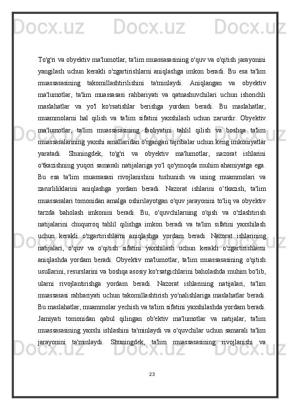 To'g'ri va obyektiv ma'lumotlar, ta'lim muassasasining o'quv va o'qitish jarayonini
yangilash   uchun   kerakli   o'zgartirishlarni   aniqlashga   imkon   beradi.   Bu   esa   ta'lim
muassasasining   takomillashtirilishini   ta'minlaydi.   Aniqlangan   va   obyektiv
ma'lumotlar,   ta'lim   muassasasi   rahbariyati   va   qatnashuvchilari   uchun   ishonchli
maslahatlar   va   yo'l   ko'rsatishlar   berishga   yordam   beradi.   Bu   maslahatlar,
muammolarni   hal   qilish   va   ta'lim   sifatini   yaxshilash   uchun   zarurdir.   Obyektiv
ma'lumotlar,   ta'lim   muassasasining   faoliyatini   tahlil   qilish   va   boshqa   ta'lim
muassasalarining yaxshi amallaridan o'rgangan tajribalar uchun keng imkoniyatlar
yaratadi.   Shuningdek,   to'g'ri   va   obyektiv   ma'lumotlar,   nazorat   ishlarini
o'tkazishning yuqori samarali natijalariga yo'l qo'ymoqda muhim ahamiyatga ega.
Bu   esa   ta'lim   muassasasi   rivojlanishini   tushunish   va   uning   muammolari   va
zarurliliklarini   aniqlashga   yordam   beradi.   Nazorat   ishlarini   o‘tkazish,   ta'lim
muassasalari  tomonidan amalga oshirilayotgan o'quv jarayonini to'liq va obyektiv
tarzda   baholash   imkonini   beradi.   Bu,   o'quvchilarning   o'qish   va   o'zlashtirish
natijalarini   chuqurroq   tahlil   qilishga   imkon   beradi   va   ta'lim   sifatini   yaxshilash
uchun   kerakli   o'zgartirishlarni   aniqlashga   yordam   beradi.   Nazorat   ishlarining
natijalari,   o'quv   va   o'qitish   sifatini   yaxshilash   uchun   kerakli   o'zgartirishlarni
aniqlashda   yordam   beradi.   Obyektiv   ma'lumotlar,   ta'lim   muassasasining   o'qitish
usullarini, resurslarini va boshqa asosiy ko'rsatgichlarini baholashda muhim bo'lib,
ularni   rivojlantirishga   yordam   beradi.   Nazorat   ishlarining   natijalari,   ta'lim
muassasasi   rahbariyati   uchun   takomillashtirish   yo'nalishlariga   maslahatlar   beradi.
Bu maslahatlar, muammolar yechish va ta'lim sifatini yaxshilashda yordam beradi.
Jamiyati   tomonidan   qabul   qilingan   ob'ektiv   ma'lumotlar   va   natijalar,   ta'lim
muassasasining  yaxshi  ishlashini  ta'minlaydi  va o'quvchilar  uchun samarali  ta'lim
jarayonini   ta'minlaydi.   Shuningdek,   ta'lim   muassasasining   rivojlanishi   va
23 