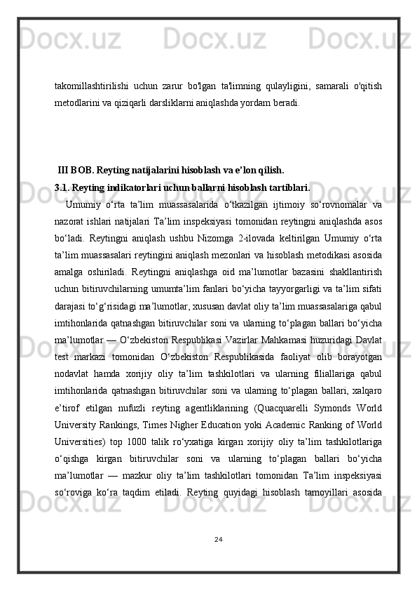 takomillashtirilishi   uchun   zarur   bo'lgan   ta'limning   qulayligini,   samarali   o'qitish
metodlarini va qiziqarli darsliklarni aniqlashda yordam beradi.
 III BOB.  Reyting natijalarini hisoblash va e’lon qilish . 
3.1. Reyting indikatorlari uchun ballarni hisoblash tartiblari. 
    Umumiy   o‘rta   ta’lim   muassasalarida   o‘tkazilgan   ijtimoiy   so‘rovnomalar   va
nazorat   ishlari   natijalari   Ta’lim   inspeksiyasi   tomonidan   reytingni   aniqlashda   asos
bo‘ladi.   Reytingni   aniqlash   ushbu   Nizomga   2-ilovada   keltirilgan   Umumiy   o‘rta
ta’lim muassasalari reytingini aniqlash mezonlari va hisoblash metodikasi asosida
amalga   oshiriladi.   Reytingni   aniqlashga   oid   ma’lumotlar   bazasini   shakllantirish
uchun bitiruvchilarning umumta’lim fanlari bo‘yicha tayyorgarligi va ta’lim sifati
darajasi to‘g‘risidagi ma’lumotlar, xususan davlat oliy ta’lim muassasalariga qabul
imtihonlarida qatnashgan  bitiruvchilar  soni  va ularning to‘plagan ballari  bo‘yicha
ma’lumotlar   —   O‘zbekiston   Respublikasi   Vazirlar   Mahkamasi   huzuridagi   Davlat
test   markazi   tomonidan   O‘zbekiston   Respublikasida   faoliyat   olib   borayotgan
nodavlat   hamda   xorijiy   oliy   ta’lim   tashkilotlari   va   ularning   filiallariga   qabul
imtihonlarida   qatnashgan   bitiruvchilar   soni   va   ularning   to‘plagan   ballari,   xalqaro
e’tirof   etilgan   nufuzli   reyting   agentliklarining   (Quacquarelli   Symonds   World
University  Rankings,   Times   Nigher   Education  yoki  Academic   Ranking  of   World
Universities)   top   1000   talik   ro‘yxatiga   kirgan   xorijiy   oliy   ta’lim   tashkilotlariga
o‘qishga   kirgan   bitiruvchilar   soni   va   ularning   to‘plagan   ballari   bo‘yicha
ma’lumotlar   —   mazkur   oliy   ta’lim   tashkilotlari   tomonidan   Ta’lim   inspeksiyasi
so‘roviga   ko‘ra   taqdim   etiladi.   Reyting   quyidagi   hisoblash   tamoyillari   asosida
24