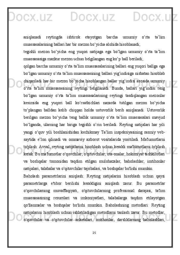 aniqlanadi   reytingda   ishtirok   etayotgan   barcha   umumiy   o‘rta   ta’lim
muassasalarining ballari har bir mezon bo‘yicha alohida hisoblanadi;
tegishli   mezon   bo‘yicha   eng   yuqori   natijaga   ega   bo‘lgan   umumiy   o‘rta   ta’lim
muassasasiga mazkur mezon uchun belgilangan eng ko‘p ball beriladi;
qolgan barcha umumiy o‘rta ta’lim muassasalarining ballari eng yuqori ballga ega
bo‘lgan umumiy o‘rta ta’lim muassasasining ballari yig‘indisiga nisbatan hisoblab
chiqariladi   har   bir   mezon   bo‘yicha   hisoblangan   ballar   yig‘indisi   asosida   umumiy
o‘rta   ta’lim   muassasasining   reytingi   belgilanadi.   Bunda,   ballari   yig‘indisi   teng
bo‘lgan   umumiy   o‘rta   ta’lim   muassasalarining   reytingi   tasdiqlangan   mezonlar
kesimida   eng   yuqori   ball   ko‘rsatkichlari   nazarda   tutilgan   mezon   bo‘yicha
to‘plangan   balldan   kelib   chiqqan   holda   ustuvorlik   berib   aniqlanadi.   Ustuvorlik
berilgan   mezon   bo‘yicha   teng   ballik   umumiy   o‘rta   ta’lim   muassasalari   mavjud
bo‘lganda,   ularning   har   biriga   tegishli   o‘rin   beriladi.   Reyting   natijalari   har   yili
yangi   o‘quv   yili   boshlanishidan   kechikmay   Ta’lim   inspeksiyasining   rasmiy   veb-
saytida   e’lon   qilinadi   va   ommaviy   axborot   vositalarida   yoritiladi.   Ma'lumotlarni
to'plash: Avval, reyting natijalarini hisoblash uchun kerakli ma'lumotlarni to'plash
kerak. Bu ma'lumotlar o'quvchilar, o'qituvchilar, ota-onalar, hokimiyat tashkilotlari
va   boshqalar   tomonidan   taqdim   etilgan   mulohazalar,   baholashlar,   imtihonlar
natijalari, talabalar va o'qituvchilar tajribalari, va boshqalar bo'lishi mumkin.
Baholash   parametrlarini   aniqlash:   Reyting   natijalarini   hisoblash   uchun   qaysi
parametrlarga   e'tibor   berilishi   kerakligini   aniqlash   zarur.   Bu   parametrlar
o'quvchilarning   muvaffaqiyati,   o'qituvchilarning   professional   darajasi,   ta'lim
muassasasining   resurslari   va   imkoniyatlari,   talabalarga   taqdim   etilayotgan
qo'llanmalar   va   boshqalar   bo'lishi   mumkin.   Baholashning   metodlari:   Reyting
natijalarini   hisoblash   uchun   ishlatiladigan   metodlarni   tanlash   zarur.   Bu   metodlar,
o'quvchilar   va   o'qituvchilar   anketalari,   imtihonlar,   darsliklarning   baholashlari,
25