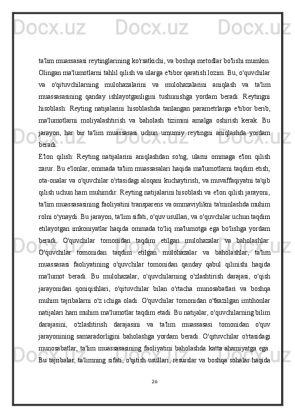 ta'lim muassasasi reytinglarining ko'rsatkichi, va boshqa metodlar bo'lishi mumkin.
Olingan ma'lumotlarni tahlil qilish va ularga e'tibor qaratish lozim. Bu, o'quvchilar
va   o'qituvchilarning   mulohazalarini   va   mulohazalarini   aniqlash   va   ta'lim
muassasasining   qanday   ishlayotganligini   tushunishga   yordam   beradi.   Reytingni
hisoblash:   Reyting   natijalarini   hisoblashda   tanlangan   parametrlarga   e'tibor   berib,
ma'lumotlarni   moliyalashtirish   va   baholash   tizimini   amalga   oshirish   kerak.   Bu
jarayon,   har   bir   ta'lim   muassasasi   uchun   umumiy   reytingni   aniqlashda   yordam
beradi.
E'lon   qilish:   Reyting   natijalarini   aniqlashdan   so'ng,   ularni   ommaga   e'lon   qilish
zarur. Bu e'lonlar, ommada ta'lim muassasalari haqida ma'lumotlarni taqdim etish,
ota-onalar va o'quvchilar o'rtasidagi aloqani kuchaytirish, va muvaffaqiyatni ta'qib
qilish uchun ham muhimdir. Reyting natijalarini hisoblash va e'lon qilish jarayoni,
ta'lim muassasasining faoliyatini transparens va ommaviylikni ta'minlashda muhim
rolni o'ynaydi. Bu jarayon, ta'lim sifati, o'quv usullari, va o'quvchilar uchun taqdim
etilayotgan   imkoniyatlar   haqida   ommada   to'liq   ma'lumotga   ega   bo'lishga   yordam
beradi.   O'quvchilar   tomonidan   taqdim   etilgan   mulohazalar   va   baholashlar:
O'quvchilar   tomonidan   taqdim   etilgan   mulohazalar   va   baholashlar,   ta'lim
muassasasi   faoliyatining   o'quvchilar   tomonidan   qanday   qabul   qilinishi   haqida
ma'lumot   beradi.   Bu   mulohazalar,   o'quvchilarning   o'zlashtirish   darajasi,   o'qish
jarayonidan   qoniqishlari,   o'qituvchilar   bilan   o'rtacha   munosabatlari   va   boshqa
muhim   tajribalarni   o'z   ichiga  oladi.   O'quvchilar   tomonidan   o'tkazilgan   imtihonlar
natijalari ham muhim ma'lumotlar taqdim etadi. Bu natijalar, o'quvchilarning bilim
darajasini,   o'zlashtirish   darajasini   va   ta'lim   muassasasi   tomonidan   o'quv
jarayonining   samaradorligini   baholashga   yordam   beradi.   O'qituvchilar   o'rtasidagi
munosabatlar,  ta'lim  muassasasining  faoliyatini   baholashda   katta  ahamiyatga  ega.
Bu tajribalar, ta'limning sifati, o'qitish usullari, resurslar va boshqa sohalar haqida
26