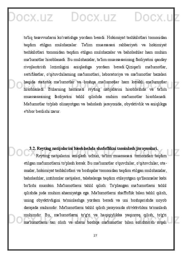 to'liq tasavvurlarni ko'rsatishga yordam beradi. Hokimiyat tashkilotlari tomonidan
taqdim   etilgan   mulohazalar:   Ta'lim   muassasasi   rahbariyati   va   hokimiyat
tashkilotlari   tomonidan   taqdim   etilgan   mulohazalar   va   baholashlar   ham   muhim
ma'lumotlar hisoblanadi. Bu mulohazalar, ta'lim muassasasining faoliyatini qanday
rivojlantirish   lozimligini   aniqlashga   yordam   beradi.Qiziqarli   ma'lumotlar,
sertifikatlar,   o'qituvchilarning   ma'lumotlari,   laboratoriya   va   ma'lumotlar   bazalari
haqida   statistik   ma'lumotlar   va   boshqa   ma'lumotlar   ham   kerakli   ma'lumotlar
hisoblanadi.   Bularning   hammasi   reyting   natijalarini   hisoblashda   va   ta'lim
muassasasining   faoliyatini   tahlil   qilishda   muhim   ma'lumotlar   hisoblanadi.
Ma'lumotlar   to'plab   olinayotgan   va   baholash   jarayonida,   obyektivlik   va   aniqlikga
e'tibor berilishi zarur.
3.2.  Reyting natijalarini hisoblashda shafoflikni taminlash jarayonlari.
            Reyting   natijalarini   aniqlash   uchun,   ta'lim   muassasasi   tomonidan   taqdim
etilgan ma'lumotlarni to'plash kerak. Bu ma'lumotlar o'quvchilar, o'qituvchilar, ota-
onalar, hokimiyat tashkilotlari va boshqalar tomonidan taqdim etilgan mulohazalar,
baholashlar, imtihonlar natijalari, talabalarga taqdim etilayotgan qo'llanmalar kabi
bo'lishi   mumkin.   Ma'lumotlarni   tahlil   qilish:   To'plangan   ma'lumotlarni   tahlil
qilishda   juda   muhim   ahamiyatga   ega.   Ma'lumotlarni   shaffoflik   bilan   tahlil   qilish,
uning   obyektivligini   ta'minlashga   yordam   beradi   va   uni   boshqarishda   noyob
darajada   muhimdir.   Ma'lumotlarni   tahlil   qilish   jarayonida   ob'ektivlikni   ta'minlash
muhimdir.   Bu,   ma'lumotlarni   to'g'ri   va   haqiqiylikka   yaqinroq   qilish,   to'g'ri
ma'lumotlarni   tan   olish   va   ularni   boshqa   ma'lumotlar   bilan   solishtirish   orqali
27 