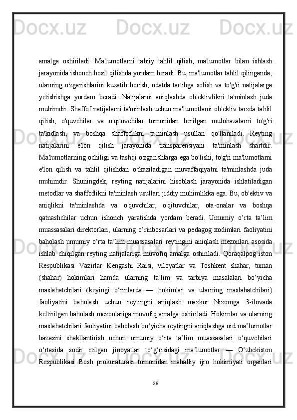 amalga   oshiriladi.   Ma'lumotlarni   tabiiy   tahlil   qilish,   ma'lumotlar   bilan   ishlash
jarayonida ishonch hosil qilishda yordam beradi. Bu, ma'lumotlar tahlil qilinganda,
ularning  o'zgarishlarini  kuzatib   borish,   odatda  tartibga   solish  va   to'g'ri  natijalarga
yetishishga   yordam   beradi.   Natijalarni   aniqlashda   ob'ektivlikni   ta'minlash   juda
muhimdir. Shaffof natijalarni ta'minlash uchun ma'lumotlarni ob'ektiv tarzda tahlil
qilish,   o'quvchilar   va   o'qituvchilar   tomonidan   berilgan   mulohazalarni   to'g'ri
ta'kidlash,   va   boshqa   shaffoflikni   ta'minlash   usullari   qo'llaniladi.   Reyting
natijalarini   e'lon   qilish   jarayonida   transparensiyani   ta'minlash   shartdir.
Ma'lumotlarning ochiligi va tashqi o'zgarishlarga ega bo'lishi, to'g'ri ma'lumotlarni
e'lon   qilish   va   tahlil   qilishdan   o'tkaziladigan   muvaffaqiyatni   ta'minlashda   juda
muhimdir.   Shuningdek,   reyting   natijalarini   hisoblash   jarayonida   ishlatiladigan
metodlar va shaffoflikni ta'minlash usullari jiddiy muhimlikka ega. Bu, ob'ektiv va
aniqlikni   ta'minlashda   va   o'quvchilar,   o'qituvchilar,   ota-onalar   va   boshqa
qatnashchilar   uchun   ishonch   yaratishda   yordam   beradi.   Umumiy   o‘rta   ta’lim
muassasalari  direktorlari, ularning o‘rinbosarlari  va pedagog xodimlari  faoliyatini
baholash   umumiy   o‘rta   ta’lim   muassasalari   reytingini   aniqlash   mezonlari   asosida
ishlab   chiqilgan   reyting   natijalariga   muvofiq   amalga   oshiriladi.   Qoraqalpog‘iston
Respublikasi   Vazirlar   Kengashi   Raisi,   viloyatlar   va   Toshkent   shahar,   tuman
(shahar)   hokimlari   hamda   ularning   ta’lim   va   tarbiya   masalalari   bo‘yicha
maslahatchilari   (keyingi   o‘rinlarda   —   hokimlar   va   ularning   maslahatchilari)
faoliyatini   baholash   uchun   reytingni   aniqlash   mazkur   Nizomga   3-ilovada
keltirilgan baholash mezonlariga muvofiq amalga oshiriladi. Hokimlar va ularning
maslahatchilari faoliyatini baholash bo‘yicha reytingni aniqlashga oid ma’lumotlar
bazasini   shakllantirish   uchun   umumiy   o‘rta   ta’lim   muassasalari   o‘quvchilari
o‘rtasida   sodir   etilgan   jinoyatlar   to‘g‘risidagi   ma’lumotlar   —   O‘zbekiston
Respublikasi   Bosh   prokuraturasi   tomonidan   mahalliy   ijro   hokimiyati   organlari
28 