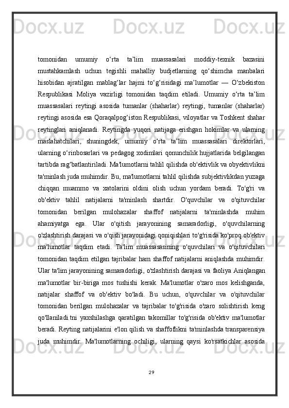 tomonidan   umumiy   o‘rta   ta’lim   muassasalari   moddiy-texnik   bazasini
mustahkamlash   uchun   tegishli   mahalliy   budjetlarning   qo‘shimcha   manbalari
hisobidan   ajratilgan   mablag‘lar   hajmi   to‘g‘risidagi   ma’lumotlar   —   O‘zbekiston
Respublikasi   Moliya   vazirligi   tomonidan   taqdim   etiladi.   Umumiy   o‘rta   ta’lim
muassasalari   reytingi   asosida   tumanlar   (shaharlar)   reytingi,   tumanlar   (shaharlar)
reytingi asosida esa Qoraqalpog‘iston Respublikasi, viloyatlar va Toshkent shahar
reytinglari   aniqlanadi.   Reytingda   yuqori   natijaga   erishgan   hokimlar   va   ularning
maslahatchilari,   shuningdek,   umumiy   o‘rta   ta’lim   muassasalari   direktorlari,
ularning o‘rinbosarlari  va pedagog xodimlari  qonunchilik hujjatlarida belgilangan
tartibda rag‘batlantiriladi.   Ma'lumotlarni tahlil qilishda ob'ektivlik va obyektivlikni
ta'minlash juda muhimdir. Bu, ma'lumotlarni tahlil qilishda subjektivlikdan yuzaga
chiqqan   muammo   va   xatolarini   oldini   olish   uchun   yordam   beradi.   To'g'ri   va
ob'ektiv   tahlil   natijalarni   ta'minlash   shartdir.   O'quvchilar   va   o'qituvchilar
tomonidan   berilgan   mulohazalar   shaffof   natijalarni   ta'minlashda   muhim
ahamiyatga   ega.   Ular   o'qitish   jarayonining   samaradorligi,   o'quvchilarning
o'zlashtirish darajasi va o'qish jarayonidagi qoniqishlari to'g'risida ko'proq ob'ektiv
ma'lumotlar   taqdim   etadi.   Ta'lim   muassasasining   o'quvchilari   va   o'qituvchilari
tomonidan   taqdim   etilgan   tajribalar   ham   shaffof   natijalarni   aniqlashda   muhimdir.
Ular ta'lim jarayonining samaradorligi, o'zlashtirish darajasi va faoliya   Aniqlangan
ma'lumotlar   bir-biriga   mos   tushishi   kerak.   Ma'lumotlar   o'zaro   mos   kelishganda,
natijalar   shaffof   va   ob'ektiv   bo'ladi.   Bu   uchun,   o'quvchilar   va   o'qituvchilar
tomonidan   berilgan   mulohazalar   va   tajribalar   to'g'risida   o'zaro   solishtirish   keng
qo'llaniladi.tni   yaxshilashga   qaratilgan   takomillar   to'g'risida   ob'ektiv   ma'lumotlar
beradi.   Reyting natijalarini e'lon qilish va shaffoflikni ta'minlashda transparensiya
juda   muhimdir.   Ma'lumotlarning   ochiligi,   ularning   qaysi   ko'rsatkichlar   asosida
29