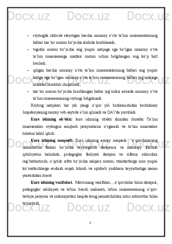  reytingda   ishtirok   etayotgan   barcha   umumiy   o‘rta   ta’lim   muassasalarining
ballari har bir mezon bo‘yicha alohida hisoblanadi;
 tegishli   mezon   bo‘yicha   eng   yuqori   natijaga   ega   bo‘lgan   umumiy   o‘rta
ta’lim   muassasasiga   mazkur   mezon   uchun   belgilangan   eng   ko‘p   ball
beriladi;
 qolgan   barcha   umumiy   o‘rta   ta’lim   muassasalarining   ballari   eng   yuqori
ballga ega bo‘lgan umumiy o‘rta ta’lim muassasasining  ballari yig‘indisiga
nisbatan hisoblab chiqariladi;
 har  bir  mezon bo‘yicha hisoblangan  ballar  yig‘indisi  asosida  umumiy o‘rta
ta’lim muassasasining reytingi belgilanadi.  
Reyting   natijalari   har   yili   yangi   o‘quv   yili   boshlanishidan   kechikmay
Inspeksiyaning rasmiy veb-saytida e’lon qilinadi va OAVda yoritiladi.
Kurs   ishining   ob ekti:  ʼ kurs   ishining   obekti   shundan   iboratki   Ta’lim
muassasalari   reytingini   aniqlash   jarayonlarini   o‘rganish   va   ta’lim   muassalari
holatini tahlil qilish
Kurs   ishining   maqsadi.   Kurs   ishining   asosiy   maqsadi.     o‘quvchilarning
umumta'lim   fanlari   bo‘yicha   tayyorgarlik   darajasini   va   mantiqiy   fikrlash
qobiliyatini   baholash,   pedagoglar   faoliyati   darajasi   va   sifatini   oshirishni
rag‘batlantirish,   o‘qitish   sifati   bo‘yicha   xalqaro   mezon,   standartlarga   mos   yuqori
ko‘rsatkichlarga   erishish   orqali   bilimli   va   iqtidorli   yoshlarni   tayyorlashga   zamin
yaratishdan iborat.
Kurs ishining vazifalari.    Mavzuning vazifalari, , o‘quvchilar bilim darajasi,
pedagoglar   salohiyati   va   ta'lim   berish   mahorati,   ta'lim   muassasasining   o‘quv-
tarbiya jarayoni va imkoniyatlari haqida keng jamoatchilikni xolis axborotlar bilan
ta'minlash;
3 