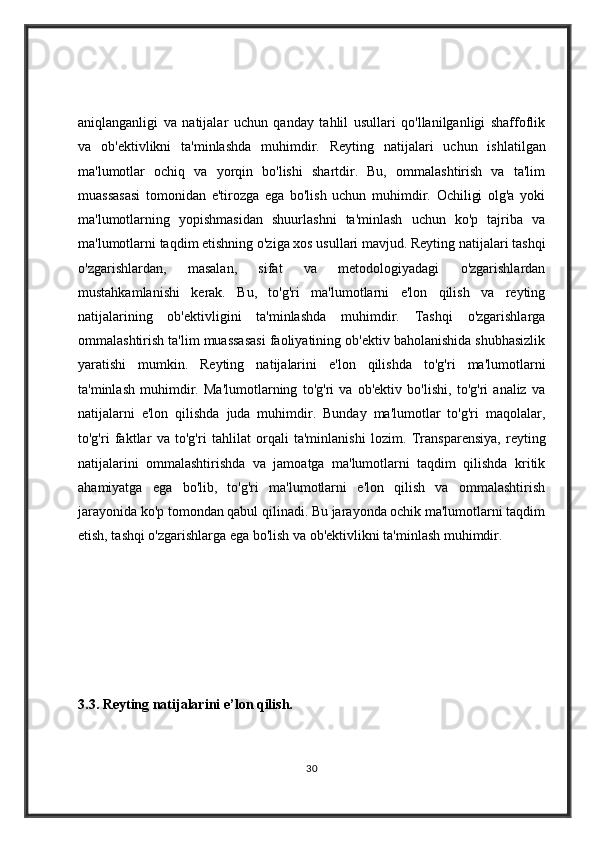 aniqlanganligi   va   natijalar   uchun   qanday   tahlil   usullari   qo'llanilganligi   shaffoflik
va   ob'ektivlikni   ta'minlashda   muhimdir.   Reyting   natijalari   uchun   ishlatilgan
ma'lumotlar   ochiq   va   yorqin   bo'lishi   shartdir.   Bu,   ommalashtirish   va   ta'lim
muassasasi   tomonidan   e'tirozga   ega   bo'lish   uchun   muhimdir.   Ochiligi   olg'a   yoki
ma'lumotlarning   yopishmasidan   shuurlashni   ta'minlash   uchun   ko'p   tajriba   va
ma'lumotlarni taqdim etishning o'ziga xos usullari mavjud.   Reyting natijalari tashqi
o'zgarishlardan,   masalan,   sifat   va   metodologiyadagi   o'zgarishlardan
mustahkamlanishi   kerak.   Bu,   to'g'ri   ma'lumotlarni   e'lon   qilish   va   reyting
natijalarining   ob'ektivligini   ta'minlashda   muhimdir.   Tashqi   o'zgarishlarga
ommalashtirish ta'lim muassasasi faoliyatining ob'ektiv baholanishida shubhasizlik
yaratishi   mumkin.   Reyting   natijalarini   e'lon   qilishda   to'g'ri   ma'lumotlarni
ta'minlash   muhimdir.   Ma'lumotlarning   to'g'ri   va   ob'ektiv   bo'lishi,   to'g'ri   analiz   va
natijalarni   e'lon   qilishda   juda   muhimdir.   Bunday   ma'lumotlar   to'g'ri   maqolalar,
to'g'ri   faktlar   va   to'g'ri   tahlilat   orqali   ta'minlanishi   lozim.   Transparensiya,   reyting
natijalarini   ommalashtirishda   va   jamoatga   ma'lumotlarni   taqdim   qilishda   kritik
ahamiyatga   ega   bo'lib,   to'g'ri   ma'lumotlarni   e'lon   qilish   va   ommalashtirish
jarayonida ko'p tomondan qabul qilinadi. Bu jarayonda ochik ma'lumotlarni taqdim
etish, tashqi o'zgarishlarga ega bo'lish va ob'ektivlikni ta'minlash muhimdir.
3.3.  Reyting natijalarini e’lon qilish.  
30 