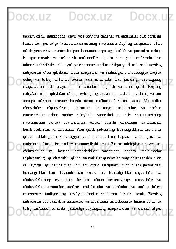 taqdim  etish,  shuningdek,  qaysi  yo'l  bo'yicha  takliflar   va qadamalar   olib borilishi
lozim.   Bu,   jamoatga   ta'lim   muassasasining   rivojlanish   Reyting   natijalarini   e'lon
qilish   jarayonida   muhim   bo'lgan   tushunchalarga   ega   bo'lish   va   jamoatga   ochiq,
transparensiyali,   va   tushunarli   ma'lumotlar   taqdim   etish   juda   muhimdir.i   va
takomillashtirilishi uchun yo'l yo'riqnomasi taqdim etishga yordam beradi.   R eyting
natijalarini   e'lon   qilishdan   oldin   maqsadlar   va   ishlatilgan   metodologiya   haqida
ochiq   va   to'liq   ma'lumot   berish   juda   muhimdir.   Bu,   jamoatga   reytingning
maqsadlarini,   ish   jarayonini,   ma'lumotlarni   to'plash   va   tahlil   qilish   Reyting
natijalari   e'lon   qilishdan   oldin,   reytingning   asosiy   maqsadlari,   tuzilishi,   va   uni
amalga   oshirish   jarayoni   haqida   ochiq   ma'lumot   berilishi   kerak.   Maqsadlar
o'quvchilar,   o'qituvchilar,   ota-onalar,   hokimiyat   tashkilotlari   va   boshqa
qatnashchilar   uchun   qanday   qulayliklar   yaratishni   va   ta'lim   muassasasining
rivojlanishini   qanday   boshqarishga   yordam   berishi   kerakligini   tushuntirishi
kerak.usullarini,   va   natijalarni   e'lon   qilish   jadvalidagi   ko'rsatgichlarni   tushunarli
qiladi.   Ishlatilgan   metodologiya,   yani   ma'lumotlarni   to'plash,   tahlil   qilish   va
natijalarni   e'lon  qilish  usullari  tushuntirilishi   kerak.  Bu  metodologiya o'quvchilar,
o'qituvchilar   va   boshqa   qatnashchilar   tomonidan   qanday   ma'lumotlar
to'planganligi, qanday tahlil qilindi va natijalar qanday ko'rsatgichlar asosida e'lon
qilinayotganligi   haqida   tushuntirilishi   kerak.   Natijalarni   e'lon   qilish   jadvalidagi
ko'rsatgichlar   ham   tushuntirilishi   kerak.   Bu   ko'rsatgichlar   o'quvchilar   va
o'qituvchilarning   rivojlanish   darajasi,   o'qish   samaradorligi,   o'quvchilar   va
o'qituvchilar   tomonidan   berilgan   mulohazalar   va   tajribalar,   va   boshqa   ta'lim
muassasasi   faoliyatining   keyfiyati   haqida   ma'lumot   berishi   kerak.   Reyting
natijalarini   e'lon   qilishda   maqsadlar   va   ishlatilgan   metodologiya   haqida   ochiq   va
to'liq   ma'lumot   berilishi,   jamoatga   reytingning   maqsadlarini   va   o'zlashtirilgan
32