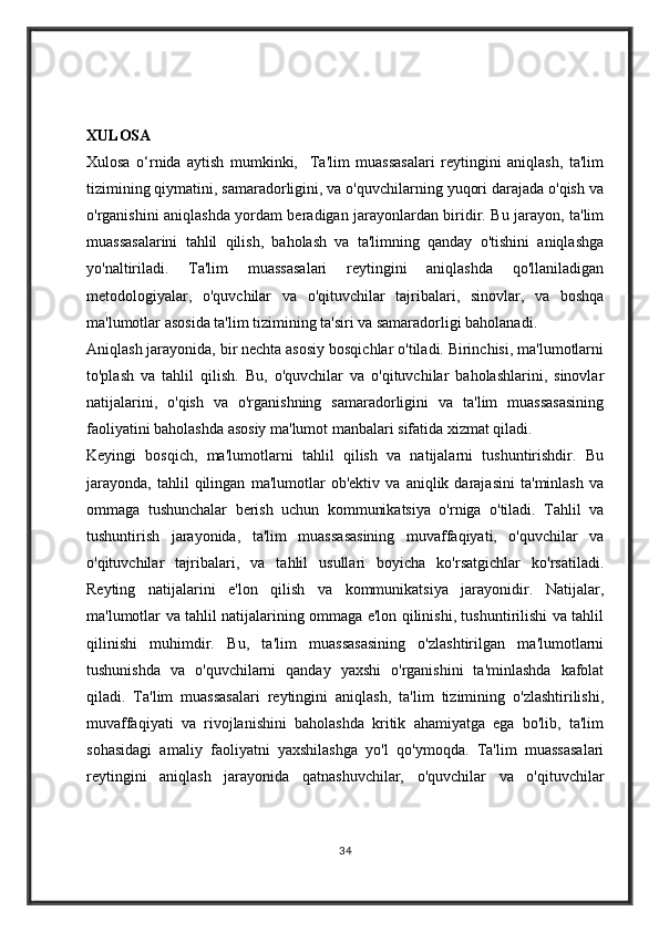 XULOSA
Xulosa   o‘rnida   aytish   mumkinki,     Ta'lim   muassasalari   reytingini   aniqlash,   ta'lim
tizimining qiymatini, samaradorligini, va o'quvchilarning yuqori darajada o'qish va
o'rganishini aniqlashda yordam beradigan jarayonlardan biridir. Bu jarayon, ta'lim
muassasalarini   tahlil   qilish,   baholash   va   ta'limning   qanday   o'tishini   aniqlashga
yo'naltiriladi.   Ta'lim   muassasalari   reytingini   aniqlashda   qo'llaniladigan
metodologiyalar,   o'quvchilar   va   o'qituvchilar   tajribalari,   sinovlar,   va   boshqa
ma'lumotlar asosida ta'lim tizimining ta'siri va samaradorligi baholanadi.
Aniqlash jarayonida, bir nechta asosiy bosqichlar o'tiladi. Birinchisi, ma'lumotlarni
to'plash   va   tahlil   qilish.   Bu,   o'quvchilar   va   o'qituvchilar   baholashlarini,   sinovlar
natijalarini,   o'qish   va   o'rganishning   samaradorligini   va   ta'lim   muassasasining
faoliyatini baholashda asosiy ma'lumot manbalari sifatida xizmat qiladi.
Keyingi   bosqich,   ma'lumotlarni   tahlil   qilish   va   natijalarni   tushuntirishdir.   Bu
jarayonda,   tahlil   qilingan   ma'lumotlar   ob'ektiv   va   aniqlik   darajasini   ta'minlash   va
ommaga   tushunchalar   berish   uchun   kommunikatsiya   o'rniga   o'tiladi.   Tahlil   va
tushuntirish   jarayonida,   ta'lim   muassasasining   muvaffaqiyati,   o'quvchilar   va
o'qituvchilar   tajribalari,   va   tahlil   usullari   boyicha   ko'rsatgichlar   ko'rsatiladi.
Reyting   natijalarini   e'lon   qilish   va   kommunikatsiya   jarayonidir.   Natijalar,
ma'lumotlar va tahlil natijalarining ommaga e'lon qilinishi, tushuntirilishi va tahlil
qilinishi   muhimdir.   Bu,   ta'lim   muassasasining   o'zlashtirilgan   ma'lumotlarni
tushunishda   va   o'quvchilarni   qanday   yaxshi   o'rganishini   ta'minlashda   kafolat
qiladi.   Ta'lim   muassasalari   reytingini   aniqlash,   ta'lim   tizimining   o'zlashtirilishi,
muvaffaqiyati   va   rivojlanishini   baholashda   kritik   ahamiyatga   ega   bo'lib,   ta'lim
sohasidagi   amaliy   faoliyatni   yaxshilashga   yo'l   qo'ymoqda.   Ta'lim   muassasalari
reytingini   aniqlash   jarayonida   qatnashuvchilar,   o'quvchilar   va   o'qituvchilar
34 