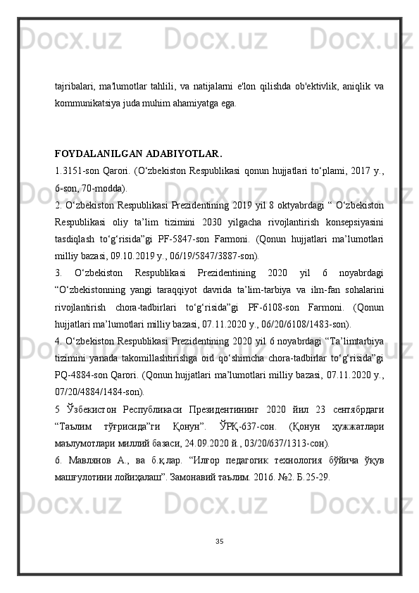 tajribalari,   ma'lumotlar   tahlili,   va   natijalarni   e'lon   qilishda   ob'ektivlik,   aniqlik   va
kommunikatsiya juda muhim ahamiyatga ega.
FOYDALANILGAN ADABIYOTLAR .  
1.3151-son   Qarori.   (O‘zbekiston   Respublikasi   qonun   hujjatlari   to‘plami,   2017   y.,
6-son, 70-modda). 
2. O‘zbekiston  Respublikasi  Prezidentining 2019 yil  8 oktyabrdagi “ O‘zbekiston
Respublikasi   oliy   ta’lim   tizimini   2030   yilgacha   rivojlantirish   konsepsiyasini
tasdiqlash   to‘g‘risida”gi   PF-5847-son   Farmoni.   (Qonun   hujjatlari   ma’lumotlari
milliy bazasi, 09.10.2019 y., 06/19/5847/3887-son). 
3.   O‘zbekiston   Respublikasi   Prezidentining   2020   yil   6   noyabrdagi
“O‘zbekistonning   yangi   taraqqiyot   davrida   ta’lim-tarbiya   va   ilm-fan   sohalarini
rivojlantirish   chora-tadbirlari   to‘g‘risida”gi   PF-6108-son   Farmoni.   (Qonun
hujjatlari ma’lumotlari milliy bazasi, 07.11.2020 y., 06/20/6108/1483-son). 
4. O‘zbekiston Respublikasi  Prezidentining 2020 yil 6 noyabrdagi  “Ta’limtarbiya
tizimini   yanada   takomillashtirishga   oid   qo‘shimcha   chora-tadbirlar   to‘g‘risida”gi
PQ-4884-son Qarori. (Qonun hujjatlari ma’lumotlari milliy bazasi, 07.11.2020 y.,
07/20/4884/1484-son). 
5   Ўзбекистон   Республикаси   Президентининг   2020   йил   23   сентябрдаги
“ Таълим   тўғрисида ” ги   Қонун ”.   ЎРҚ -637- сон .   ( Қонун   ҳужжатлари
маълумотлари   миллий   базаси , 24.09.2020  й ., 03/20/637/1313- сон ). 
6.   Мавлянов   А .,   ва   б . қ . лар .   “ Илғор   педагогик   технология   бўйича   ўқ 
машғулотини   лойиҳалаш ”.  Замонавий   таълим . 2016. №2.  Б .25-29. 
35