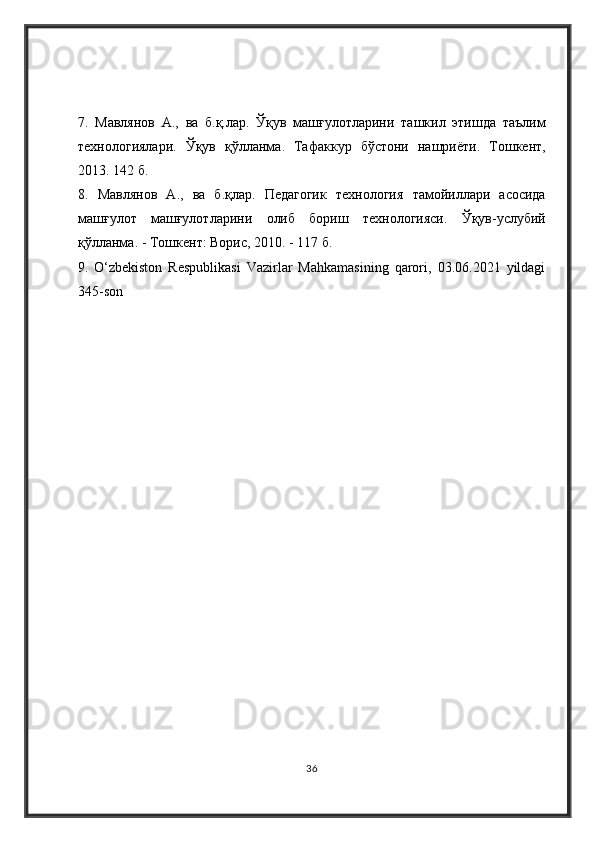 7.   Мавлянов   А .,   ва   б . қ . лар .   Ўқ    машғулотларини   ташкил   этишда   таълим
технологиялари .   Ўқ    қўлланма .   Тафаккур   бўстони   нашриёти .   Тошкент ,
2013. 142  б . 
8.   Мавлянов   А .,   ва   б . қлар .   Педагогик   технология   тамойиллари   асосида
машғулот   машғулотларини   олиб   бориш   технологияси .   Ўқ  - услубий
қўлланма . -  Тошкент :  Ворис , 2010. - 117  б . 
9.   O‘zbekiston   Respublikasi   Vazirlar   Mahkamasining   qarori,   03.06.2021   yildagi
345-son
36 