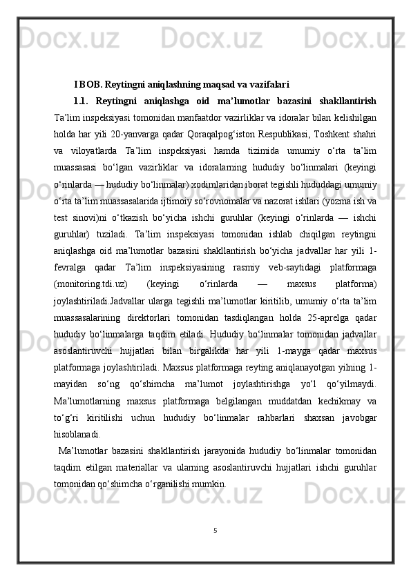I BOB. Reytingni aniqlashning maqsad va vazifalari
1.1.   Reytingni   aniqlashga   oid   ma’lumotlar   bazasini   shakllantirish
Ta’lim inspeksiyasi tomonidan manfaatdor vazirliklar va idoralar bilan kelishilgan
holda har  yili  20-yanvarga qadar Qoraqalpog‘iston Respublikasi,  Toshkent  shahri
va   viloyatlarda   Ta’lim   inspeksiyasi   hamda   tizimida   umumiy   o‘rta   ta’lim
muassasasi   bo‘lgan   vazirliklar   va   idoralarning   hududiy   bo‘linmalari   (keyingi
o‘rinlarda — hududiy bo‘linmalar) xodimlaridan iborat tegishli hududdagi umumiy
o‘rta ta’lim muassasalarida ijtimoiy so‘rovnomalar va nazorat ishlari (yozma ish va
test   sinovi)ni   o‘tkazish   bo‘yicha   ishchi   guruhlar   (keyingi   o‘rinlarda   —   ishchi
guruhlar)   tuziladi.   Ta’lim   inspeksiyasi   tomonidan   ishlab   chiqilgan   reytingni
aniqlashga   oid   ma’lumotlar   bazasini   shakllantirish   bo‘yicha   jadvallar   har   yili   1-
fevralga   qadar   Ta’lim   inspeksiyasining   rasmiy   veb-saytidagi   platformaga
(monitoring.tdi.uz)   (keyingi   o‘rinlarda   —   maxsus   platforma)
joylashtiriladi.Jadvallar   ularga   tegishli   ma’lumotlar   kiritilib,   umumiy   o‘rta   ta’lim
muassasalarining   direktorlari   tomonidan   tasdiqlangan   holda   25-aprelga   qadar
hududiy   bo‘linmalarga   taqdim   etiladi.   Hududiy   bo‘linmalar   tomonidan   jadvallar
asoslantiruvchi   hujjatlari   bilan   birgalikda   har   yili   1-mayga   qadar   maxsus
platformaga joylashtiriladi. Maxsus platformaga reyting aniqlanayotgan yilning 1-
mayidan   so‘ng   qo‘shimcha   ma’lumot   joylashtirishga   yo‘l   qo‘yilmaydi.
Ma’lumotlarning   maxsus   platformaga   belgilangan   muddatdan   kechikmay   va
to‘g‘ri   kiritilishi   uchun   hududiy   bo‘linmalar   rahbarlari   shaxsan   javobgar
hisoblanadi.
  Ma’lumotlar   bazasini   shakllantirish   jarayonida   hududiy   bo‘linmalar   tomonidan
taqdim   etilgan   materiallar   va   ularning   asoslantiruvchi   hujjatlari   ishchi   guruhlar
tomonidan qo‘shimcha o‘rganilishi mumkin.
5