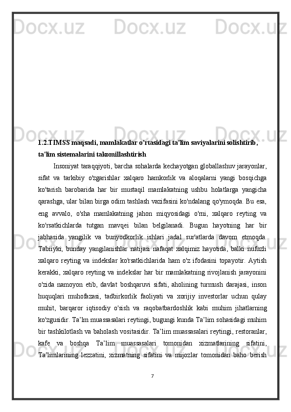 1.2.TIMSS maqsadi, mamlakatlar o'rtasidagi ta'lim saviyalarini solishtirib, 
ta'lim sistemalarini takomillashtirish    
             Insoniyat taraqqiyoti, barcha sohalarda kechayotgan globallashuv jarayonlar,
sifat   va   tarkibiy   o'zgarishlar   xalqaro   hamkorlik   va   aloqalarni   yangi   bosqichga
ko'tarish   barobarida   har   bir   mustaqil   mamlakatning   ushbu   holatlarga   yangicha
qarashga, ular bilan birga odim tashlash vazifasini ko'ndalang qo'ymoqda. Bu esa,
eng   avvalo,   o'sha   mamlakatning   jahon   miqyosidagi   o'rni,   xalqaro   reyting   va
ko'rsatkichlarda   tutgan   mavqei   bilan   belgilanadi.   Bugun   hayotning   har   bir
jabhasida   yangilik   va   bunyodkorlik   ishlari   jadal   sur'atlarda   davom   etmoqda.
Tabiiyki,   bunday   yangilanishlar   natijasi   nafaqat   xalqimiz   hayotida,   balki   nufuzli
xalqaro   reyting   va   indekslar   ko'rsatkichlarida   ham   o'z   ifodasini   topayotir.   Aytish
kerakki,   xalqaro   reyting   va   indekslar   har   bir   mamlakatning   rivojlanish   jarayonini
o'zida   namoyon   etib,   davlat   boshqaruvi   sifati,   aholining   turmush   darajasi,   inson
huquqlari   muhofazasi,   tadbirkorlik   faoliyati   va   xorijiy   investorlar   uchun   qulay
muhit,   barqaror   iqtisodiy   o'sish   va   raqobatbardoshlik   kabi   muhim   jihatlarning
ko'zgusidir. Ta’lm muassasalari reytingi, bugungi kunda Ta’lim sohasidagi muhim
bir tashkilotlash va baholash vositasidir. Ta’lim muassasalari reytingi, restoranlar,
kafe   va   boshqa   Ta’lim   muassasalari   tomonidan   xizmatlarining   sifatini,
Ta’limlarining   lezzatini,   xizmatning   sifatini   va   mijozlar   tomonidan   baho   berish
7 