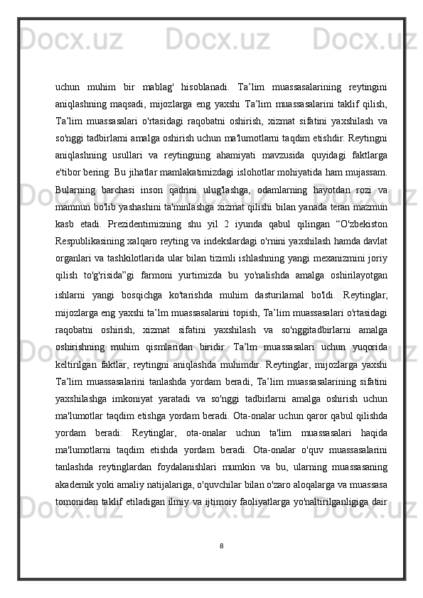 uchun   muhim   bir   mablag'   hisoblanadi.   Ta’lim   muassasalarining   reytingini
aniqlashning   maqsadi,   mijozlarga   eng   yaxshi   Ta’lim   muassasalarini   taklif   qilish,
Ta’lim   muassasalari   o'rtasidagi   raqobatni   oshirish,   xizmat   sifatini   yaxshilash   va
so'nggi tadbirlarni amalga oshirish uchun ma'lumotlarni taqdim etishdir. Reytingni
aniqlashning   usullari   va   reytingning   ahamiyati   mavzusida   quyidagi   faktlarga
e'tibor bering: Bu jihatlar mamlakatimizdagi islohotlar mohiyatida ham mujassam.
Bularning   barchasi   inson   qadrini   ulug'lashga,   odamlarning   hayotdan   rozi   va
mamnun bo'lib yashashini ta'minlashga xizmat qilishi bilan yanada teran mazmun
kasb   etadi.   Prezidentimizning   shu   yil   2   iyunda   qabul   qilingan   “O'zbekiston
Respublikasining xalqaro reyting va indekslardagi o'rnini yaxshilash hamda davlat
organlari va tashkilotlarida ular bilan tizimli ishlashning yangi mexanizmini joriy
qilish   to'g'risida”gi   farmoni   yurtimizda   bu   yo'nalishda   amalga   oshirilayotgan
ishlarni   yangi   bosqichga   ko'tarishda   muhim   dasturilamal   bo'ldi.   Reytinglar,
mijozlarga eng yaxshi ta’lm muassasalarini topish, Ta’lim muassasalari o'rtasidagi
raqobatni   oshirish,   xizmat   sifatini   yaxshilash   va   so'nggitadbirlarni   amalga
oshirishning   muhim   qismlaridan   biridir.   Ta’lm   muassasalari   uchun   yuqorida
keltirilgan   faktlar,   reytingni   aniqlashda   muhimdir.   Reytinglar,   mijozlarga   yaxshi
Ta’lim   muassasalarini   tanlashda   yordam   beradi,   Ta’lim   muassasalarining   sifatini
yaxshilashga   imkoniyat   yaratadi   va   so'nggi   tadbirlarni   amalga   oshirish   uchun
ma'lumotlar taqdim etishga yordam beradi.   Ota-onalar uchun qaror qabul qilishda
yordam   beradi:   Reytinglar,   ota-onalar   uchun   ta'lim   muassasalari   haqida
ma'lumotlarni   taqdim   etishda   yordam   beradi.   Ota-onalar   o'quv   muassasalarini
tanlashda   reytinglardan   foydalanishlari   mumkin   va   bu,   ularning   muassasaning
akademik yoki amaliy natijalariga, o'quvchilar bilan o'zaro aloqalarga va muassasa
tomonidan taklif etiladigan ilmiy va ijtimoiy faoliyatlarga yo'naltirilganligiga dair
8 
