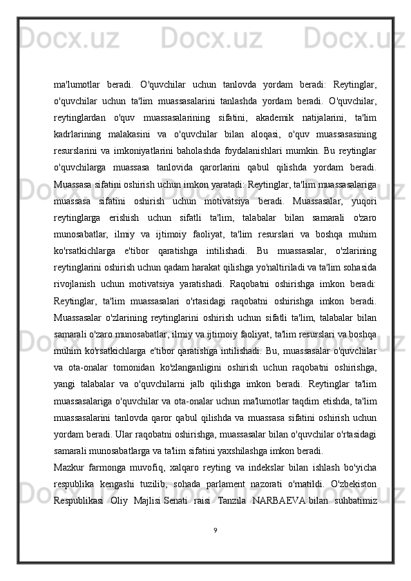 ma'lumotlar   beradi.   O'quvchilar   uchun   tanlovda   yordam   beradi:   Reytinglar,
o'quvchilar   uchun   ta'lim   muassasalarini   tanlashda   yordam   beradi.   O'quvchilar,
reytinglardan   o'quv   muassasalarining   sifatini,   akademik   natijalarini,   ta'lim
kadrlarining   malakasini   va   o'quvchilar   bilan   aloqasi,   o'quv   muassasasining
resurslarini   va   imkoniyatlarini   baholashda   foydalanishlari   mumkin.   Bu   reytinglar
o'quvchilarga   muassasa   tanlovida   qarorlarini   qabul   qilishda   yordam   beradi.
Muassasa sifatini oshirish uchun imkon yaratadi: Reytinglar, ta'lim muassasalariga
muassasa   sifatini   oshirish   uchun   motivatsiya   beradi.   Muassasalar,   yuqori
reytinglarga   erishish   uchun   sifatli   ta'lim,   talabalar   bilan   samarali   o'zaro
munosabatlar,   ilmiy   va   ijtimoiy   faoliyat,   ta'lim   resurslari   va   boshqa   muhim
ko'rsatkichlarga   e'tibor   qaratishga   intilishadi.   Bu   muassasalar,   o'zlarining
reytinglarini oshirish uchun qadam harakat qilishga yo'naltiriladi va ta'lim sohasida
rivojlanish   uchun   motivatsiya   yaratishadi.   Raqobatni   oshirishga   imkon   beradi:
Reytinglar,   ta'lim   muassasalari   o'rtasidagi   raqobatni   oshirishga   imkon   beradi.
Muassasalar   o'zlarining   reytinglarini   oshirish   uchun   sifatli   ta'lim,   talabalar   bilan
samarali o'zaro munosabatlar, ilmiy va ijtimoiy faoliyat, ta'lim resurslari va boshqa
muhim   ko'rsatkichlarga   e'tibor   qaratishga   intilishadi.   Bu,   muassasalar   o'quvchilar
va   ota-onalar   tomonidan   ko'zlanganligini   oshirish   uchun   raqobatni   oshirishga,
yangi   talabalar   va   o'quvchilarni   jalb   qilishga   imkon   beradi.   Reytinglar   ta'lim
muassasalariga o'quvchilar va ota-onalar uchun ma'lumotlar taqdim etishda, ta'lim
muassasalarini   tanlovda   qaror   qabul   qilishda   va   muassasa   sifatini   oshirish   uchun
yordam beradi. Ular raqobatni oshirishga, muassasalar bilan o'quvchilar o'rtasidagi
samarali munosabatlarga va ta'lim sifatini yaxshilashga imkon beradi.
Mazkur   farmonga   muvofiq,   xalqaro   reyting   va   indekslar   bilan   ishlash   bo'yicha
respublika   kengashi   tuzilib,   sohada   parlament   nazorati   o'rnatildi.   O'zbekiston
Respublikasi   Oliy   Majlisi   Senati   raisi   Tanzila   NARBAEVA   bilan   suhbatimiz
9
