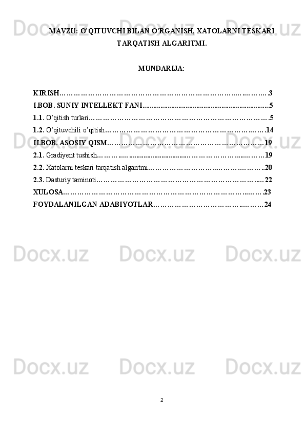 MAVZU: O’QITUVCHI BILAN O’RGANISH, XATOLARNI TESKARI
TARQATISH ALGARITMI.
MUNDARIJA:
KIRISH………………………………………………………………..….…….….3
I.BOB. SUNIY INTELLEKT FANI.......................................................................5
1.1.  O’qitish turlari ………………………………………………………………….5
1.2.  O’qituvchili o’qitish …………………………………………………….…….14
II.BOB. ASOSIY QISM…………………………………………………………19
2.1.  Gradiyent tushish ………..…...............................………………….....………19
2.2.  Xatolarni teskari tarqatish algaritmi ………………………..……….………..20
2.3.  Dasturiy taminoti …………………………………………………………..…22
XULOSA…………………………………………………………………...…….23
FOYDALANILGAN ADABIYOTLAR………………………………..………24
2 