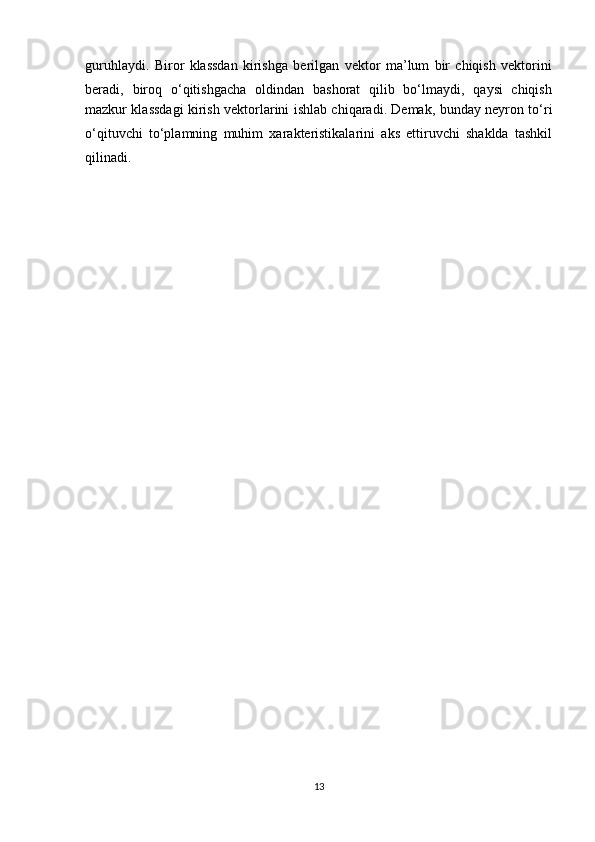 guruhlaydi.   Biror   klassdan   kirishga   berilgan   vektor   ma’lum   bir   chiqish   vektorini
beradi,   biroq   о‘qitishgacha   oldindan   bashorat   qilib   bо‘lmaydi,   qaysi   chiqish
mazkur klassdagi kirish vektorlarini ishlab chiqaradi. Demak, bunday neyron tо‘ri
о‘qituvchi   tо‘plamning   muhim   xarakteristikalarini   aks   ettiruvchi   shaklda   tashkil
qilinadi.
13 