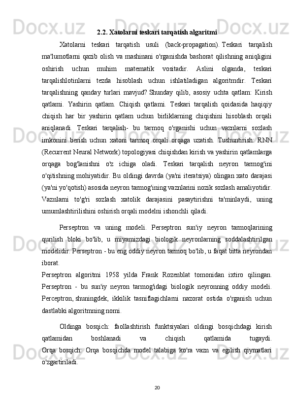 2.2. Xatolarni teskari tarqatish algaritmi
Xatolarni   teskari   tarqatish   usuli   (back-propagation).   Teskari   tarqalish
ma'lumotlarni  qazib   olish  va  mashinani   o'rganishda  bashorat   qilishning   aniqligini
oshirish   uchun   muhim   matematik   vositadir.   Aslini   olganda,   teskari
tarqalishlotinlarni   tezda   hisoblash   uchun   ishlatiladigan   algoritmdir.   Teskari
tarqalishning   qanday   turlari   mavjud?   Shunday   qilib ,   asosiy   uchta   qatlam:   Kirish
qatlami.   Yashirin   qatlam.   Chiqish   qatlami.   Teskari   tarqalish   qoidasida   haqiqiy
chiqish   har   bir   yashirin   qatlam   uchun   birliklarning   chiqishini   hisoblash   orqali
aniqlanadi.   Teskari   tarqalish-   bu   tarmoq   o'rganishi   uchun   vaznlarni   sozlash
imkonini   berish   uchun   xatoni   tarmoq   orqali   orqaga   uzatish.   Tushuntirish :   RNN
( Recurrent   Neural   Network )  topologiyasi   chiqishdan   kirish   va   yashirin   qatlamlarga
orqaga   bog ' lanishni   o ' z   ichiga   oladi .   Teskari   tarqalish   neyron   tarmog ' ini
o ' qitishning   mohiyatidir .   Bu   oldingi   davrda   ( ya ' ni   iteratsiya )   olingan   xato   darajasi
( ya ' ni   yo ' qotish )  asosida   neyron   tarmog ' ining   vaznlarini   nozik   sozlash   amaliyotidir .
Vaznlarni   to ' g ' ri   sozlash   xatolik   darajasini   pasaytirishni   ta ' minlaydi ,   uning
umumlashtirilishini   oshirish   orqali   modelni   ishonchli   qiladi .
Perseptron   va   uning   modeli .   Perseptron   sun ' iy   neyron   tarmoqlarining
qurilish   bloki   bo ' lib ,   u   miyamizdagi   biologik   neyronlarning   soddalashtirilgan
modelidir .  Perseptron  -  bu   eng   oddiy   neyron   tarmoq   bo ' lib ,  u   faqat   bitta   neyrondan
iborat .
Perseptron   algoritmi   1958   yilda   Frank   Rozenblat   tomonidan   ixtiro   qilingan .
Perseptron   -   bu   sun ' iy   neyron   tarmog ' idagi   biologik   neyronning   oddiy   modeli .
Perceptron,   shuningdek ,   ikkilik   tasniflagichlarni   nazorat   ostida   o'rganish   uchun
dastlabki algoritmning nomi.
Oldinga   bosqich:   faollashtirish   funktsiyalari   oldingi   bosqichdagi   kirish
qatlamidan   boshlanadi   va   chiqish   qatlamida   tugaydi.
Orqa   bosqich:   Orqa   bosqichda   model   talabiga   ko'ra   vazn   va   egilish   qiymatlari
o'zgartiriladi.
20 