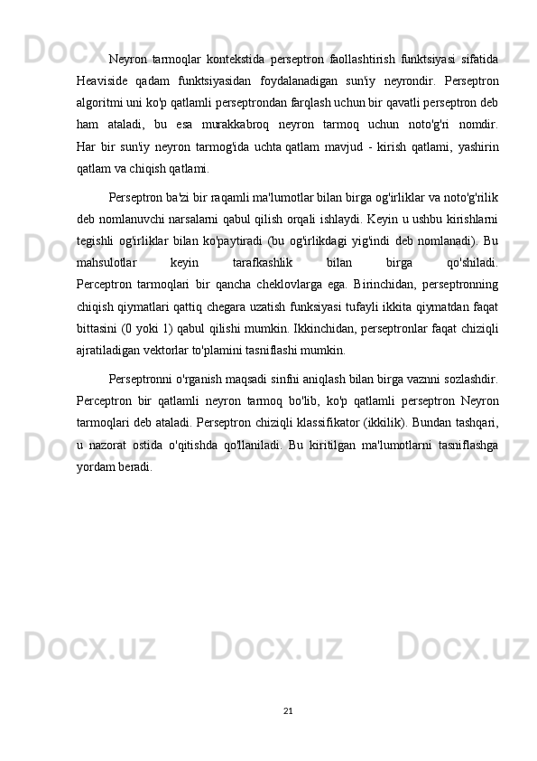 Neyron   tarmoqlar   kontekstida   perseptron   faollashtirish   funktsiyasi   sifatida
Heaviside   qadam   funktsiyasidan   foydalanadigan   sun'iy   neyrondir.   Perseptron
algoritmi uni ko'p qatlamli perseptrondan farqlash uchun bir qavatli perseptron deb
ham   ataladi,   bu   esa   murakkabroq   neyron   tarmoq   uchun   noto'g'ri   nomdir.
Har   bir   sun'iy   neyron   tarmog'ida   uchta   qatlam   mavjud   -   kirish   qatlami ,   yashirin
qatlam va chiqish qatlami.
Perseptron ba'zi bir raqamli ma'lumotlar bilan birga og'irliklar va noto'g'rilik
deb nomlanuvchi narsalarni qabul qilish orqali ishlaydi. Keyin u ushbu kirishlarni
tegishli   og'irliklar   bilan   ko'paytiradi   (bu   og'irlikdagi   yig'indi   deb   nomlanadi).   Bu
mahsulotlar   keyin   tarafkashlik   bilan   birga   qo'shiladi.
Perceptron   tarmoqlari   bir   qancha   cheklovlarga   ega.   Birinchidan,   perseptronning
chiqish qiymatlari qattiq chegara uzatish funksiyasi  tufayli ikkita qiymatdan faqat
bittasini (0 yoki 1) qabul qilishi mumkin.   Ikkinchidan , perseptronlar faqat chiziqli
ajratiladigan vektorlar to'plamini tasniflashi mumkin.
Perseptronni o'rganish maqsadi sinfni aniqlash bilan birga vaznni sozlashdir.
Perceptron   bir   qatlamli   neyron   tarmoq   bo ' lib ,   ko ' p   qatlamli   perseptron   Neyron
tarmoqlari   deb   ataladi .   Perseptron   chiziqli   klassifikator   ( ikkilik ).   Bundan   tashqari ,
u   nazorat   ostida   o ' qitishda   qo ' llaniladi .   Bu   kiritilgan   ma'lumotlarni   tasniflashga
yordam beradi.
21 