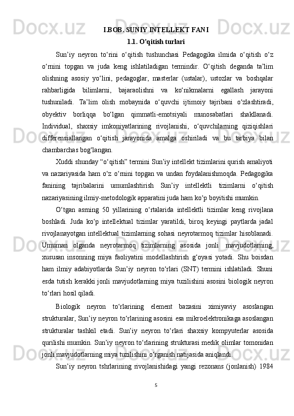 I.BOB. SUNIY INTELLEKT FANI
1.1. O’qitish turlari
Sun’iy   neyron   tо‘rini   о‘qitish   tushunchasi   Pedagogika   ilmida   о‘qitish   о‘z
о‘rnini   topgan   va   juda   keng   ishlatiladigan   termindir.   О‘qitish   deganda   ta’lim
olishning   asosiy   yо‘lini,   pedagoglar,   masterlar   (ustalar),   ustozlar   va   boshqalar
rahbarligida   bilimlarni,   bajaraolishni   va   kо‘nikmalarni   egallash   jarayoni
tushuniladi.   Ta’lim   olish   mobaynida   о‘quvchi   ijtimoiy   tajribani   о‘zlashtiradi,
obyektiv   borliqqa   bо‘lgan   qimmatli-emotsiyali   munosabatlari   shakllanadi.
Individual,   shaxsiy   imkoniyatlarining   rivojlanishi,   о‘quvchilarning   qiziqishlari
differensiallangan   о‘qitish   jarayonida   amalga   oshiriladi   va   bu   tarbiya   bilan
chambarchas   bog‘langan.
Xuddi shunday “о‘qitish” termini Sun’iy intellekt tizimlarini qurish amaliyoti
va   nazariyasida   ham   о‘z   о‘rnini   topgan   va   undan   foydalanishmoqda.   Pedagogika
fanining   tajribalarini   umumlashtirish   Sun’iy   intellektli   tizimlarni   о‘qitish
nazariyasining   ilmiy-metodologik apparatini   juda   ham   kо‘p   boyitishi   mumkin.
О‘tgan   asrning   50   yillarining   о‘rtalarida   intellektli   tizimlar   keng   rivojlana
boshladi.   Juda   kо‘p   intellektual   tizimlar   yaratildi,   biroq   keyingi   paytlarda   jadal
rivojlanayotgan   intellektual   tizimlarning   sohasi   neyrotarmoq   tizimlar   hisoblanadi.
Umuman   olganda   neyrotarmoq   tizimlarning   asosida   jonli   mavjudotlarning,
xususan   insonning   miya   faoliyatini   modellashtirish   g‘oyasi   yotadi.   Shu   boisdan
ham   ilmiy   adabiyotlarda   Sun’iy   neyron   tо‘rlari   (SNT)   termini   ishlatiladi.   Shuni
esda tutish kerakki jonli  mavjudotlarning miya tuzilishini  asosini  biologik neyron
tо‘rlari   hosil   qiladi.
Biologik   neyron   tо‘rlarining   element   bazasini   ximiyaviy   asoslangan
strukturalar, Sun’iy neyron tо‘rlarining asosini esa mikroelektronikaga asoslangan
strukturalar   tashkil   etadi.   Sun’iy   neyron   tо‘rlari   shaxsiy   kompyuterlar   asosida
qurilishi mumkin. Sun’iy neyron tо‘rlarining strukturasi  medik olimlar tomonidan
jonli   mavjudotlarning   miya   tuzilishini   о‘rganish   natijasida   aniqlandi.
Sun’iy   neyron   tshrlarining   rivojlanishidagi   yangi   rezonans   (jonlanish)   1984
5 