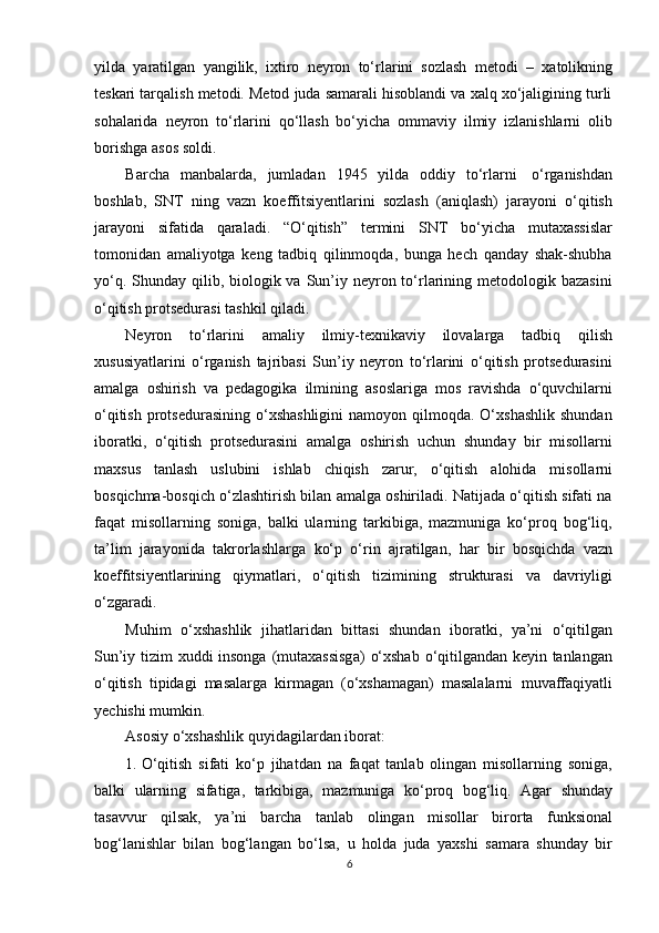yilda   yaratilgan   yangilik,   ixtiro   neyron   tо‘rlarini   sozlash   metodi   –   xatolikning
teskari tarqalish metodi. Metod juda samarali hisoblandi va xalq xо‘jaligining turli
sohalarida   neyron   tо‘rlarini   qо‘llash   bо‘yicha   ommaviy   ilmiy   izlanishlarni   olib
borishga   asos   soldi.
Barcha   manbalarda,   jumladan   1945   yilda   oddiy   tо‘rlarni   о‘rganishdan
boshlab,   SNT   ning   vazn   koeffitsiyentlarini   sozlash   (aniqlash)   jarayoni   о‘qitish
jarayoni   sifatida   qaraladi.   “О‘qitish”   termini   SNT   bо‘yicha   mutaxassislar
tomonidan   amaliyotga   keng   tadbiq   qilinmoqda,   bunga   hech   qanday   shak-shubha
yо‘q. Shunday qilib, biologik va Sun’iy neyron tо‘rlarining metodologik bazasini
о‘qitish   protsedurasi   tashkil   qiladi.
Neyron   tо‘rlarini   amaliy   ilmiy-texnikaviy   ilovalarga   tadbiq   qilish
xususiyatlarini   о‘rganish   tajribasi   Sun’iy   neyron   tо‘rlarini   о‘qitish   protsedurasini
amalga   oshirish   va   pedagogika   ilmining   asoslariga   mos   ravishda   о‘quvchilarni
о‘qitish  protsedurasining  о‘xshashligini   namoyon qilmoqda.  О‘xshashlik   shundan
iboratki,   о‘qitish   protsedurasini   amalga   oshirish   uchun   shunday   bir   misollarni
maxsus   tanlash   uslubini   ishlab   chiqish   zarur,   о‘qitish   alohida   misollarni
bosqichma-bosqich о‘zlashtirish bilan amalga oshiriladi. Natijada о‘qitish sifati na
faqat   misollarning   soniga,   balki   ularning   tarkibiga,   mazmuniga   kо‘proq   bog‘liq,
ta’lim   jarayonida   takrorlashlarga   kо‘p   о‘rin   ajratilgan,   har   bir   bosqichda   vazn
koeffitsiyentlarining   qiymatlari,   о‘qitish   tizimining   strukturasi   va   davriyligi
о‘zgaradi.
Muhim   о‘xshashlik   jihatlaridan   bittasi   shundan   iboratki,   ya’ni   о‘qitilgan
Sun’iy   tizim   xuddi   insonga   (mutaxassisga)   о‘xshab   о‘qitilgandan   keyin   tanlangan
о‘qitish   tipidagi   masalarga   kirmagan   (о‘xshamagan)   masalalarni   muvaffaqiyatli
yechishi   mumkin.
Asosiy   о‘xshashlik   quyidagilardan iborat:
1. О ‘qitish   sifati   k о ‘p   jihatdan   na   faqat   tanlab   olingan   misollarning   soniga,
balki   ularning   sifatiga,   tarkibiga,   mazmuniga   k о ‘proq   bog‘liq.   Agar   shunday
tasavvur   qilsak,   ya’ni   barcha   tanlab   olingan   misollar   birorta   funksional
bog‘lanishlar   bilan   bog‘langan   b о ‘lsa,   u   holda   juda   yaxshi   samara   shunday   bir
6 