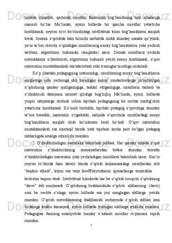 holatda   olinadiki,   qachonki   misollar   funksional   bog‘lanishning   turli   sohalariga
mansub   b о ‘lsa.   Ma’lumki,   ayrim   hollarda   bir   qancha   misollar   yetarlicha
hisoblanadi,   neyron   t о ‘ri   k о ‘rinishidagi   intellektual   tizim   bog‘lanishlarni   aniqlab
bersa.   Insonni   о ‘qitishda   ham   birinchi   navbatda   xuddi   shunday   masala   q о ‘yiladi,
ya’ni ta’lim oluvchi   о ‘qiladigan misollarning asosiy bog‘lanishlarini yoki yechish
tartibini,   algoritmini   tushunishi   (aniqlashi)   zarur.   Demak   misollarni   yechish
metodikasini   о ‘zlashtirish,   algoritmini   tushunib   yetish   asosiy   hisoblanadi,   о ‘quv
materialini   mustahkamlash   esa takrorlash   yoki   treninglar   hisobiga   erishiladi.
Kо‘p jihatdan  pedagogning ustamonligi, misollarning asosiy  bog‘lanishlarini
aniqlashga   yoki   yechimga   olib   boradigan   asosiy   yondashuvlarga   yо‘naltirilgan
о‘qitishning   qanday   qurilganligiga,   tashkil   etilganligiga,   misollarni   tanlash   va
о‘zlashtirish   darajasini   nazorat   qilishga   bog‘liqliq.   Ma’lumki,   ayrim   hollarda
yuqori   natijalarga   erishish   uchun   tajribali   pedagogning   bir   nechta   mashg‘uloti
yetarlicha   hisoblanadi.   Kо‘rinib   turibdiki,   tajribali   pedagog   о‘quvchiga   shunday
ta’lim   beradiki,   materialni   о‘rgatadiki,   natijada   о‘quvchida   misollardagi   asosiy
bog‘lanishlarni   aniqlab   olish   kо‘nikmasi   hosil   bо‘ladi.   О‘quv   materialini
mustahkamlash   esa   mustaqil   tarzda   yoki   tajribasi   ancha   past   bо‘lgan   pedagog
rahbarligida   amalga   oshirilishi   mumkin.
2. О ‘zlashtiriladigan   materialni   takrorlash   jabhasi.   Har   qanday   sohada   о ‘quv
materialini   о ‘zlashtirishning   xususiyatlaridan   bittasi   shundan   iboratki
о ‘zlashtiriladigan  materialni  yoki   yechiladigan  misollarni   takrorlash  zarur. Sun’iy
neyron   t о ‘rlarida   ham   davriy   tarzda   о ‘qitish   tanlanmasidagi   misollardan   olib
“taqdim   etiladi”,   keyin   esa   vazn   koeffitsiyentlarini   qiymatlariga   tuzatishlar
kiritishni taqozo etadi. Intellektual tizimlarda har bir о‘qitish bosqichi о‘qitishning
“davri”   deb   nomlanadi.   О‘qitishning   boshlanishida   о‘qitish   sikllarining   (davri)
soni   bir   nechta   о‘ntaga,   ayrim   hollarda   esa   yuz   minglagan   sikllarga   yetishi
mumkin.   О‘qitish   metodikasining   shakllanishi   mobaynida   о‘qitish   sikllari   soni
birdaniga   keskin   kamayadi,   ayrim   hollarda   yuzlagan   sikllarga   erishishi   mumkin.
Pedagogika   fanining   amaliyotida   bunday   о‘xshash   misollar   tо‘plamini   topish
mumkin.
7 