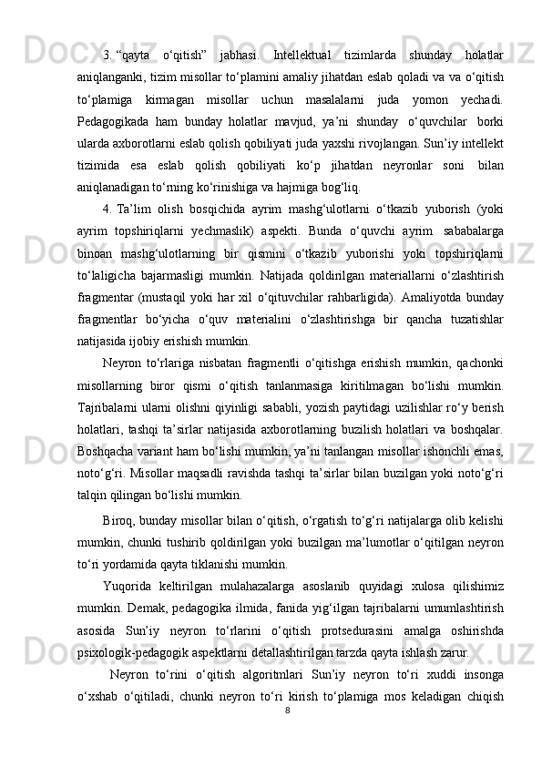 3. “qayta   о ‘qitish”   jabhasi.   Intellektual   tizimlarda   shunday   holatlar
aniqlanganki, tizim misollar t о ‘plamini amaliy jihatdan eslab qoladi va va   о ‘qitish
t о ‘plamiga   kirmagan   misollar   uchun   masalalarni   juda   yomon   yechadi.
Pedagogikada   ham   bunday   holatlar   mavjud,   ya’ni   shunday   о ‘quvchilar   borki
ularda axborotlarni eslab qolish qobiliyati juda yaxshi rivojlangan. Sun’iy intellekt
tizimida   esa   eslab   qolish   qobiliyati   k о ‘p   jihatdan   neyronlar   soni   bilan
aniqlanadigan   t о ‘rning   k о ‘rinishiga   va   hajmiga   bog‘liq.
4. Ta’lim   olish   bosqichida   ayrim   mashg‘ulotlarni   о ‘tkazib   yuborish   (yoki
ayrim   topshiriqlarni   yechmaslik)   aspekti.   Bunda   о ‘quvchi   ayrim   sababalarga
binoan   mashg‘ulotlarning   bir   qismini   о ‘tkazib   yuborishi   yoki   topshiriqlarni
t о ‘laligicha   bajarmasligi   mumkin.   Natijada   qoldirilgan   materiallarni   о ‘zlashtirish
fragmentar   (mustaqil   yoki   har   xil   о ‘qituvchilar   rahbarligida).   Amaliyotda   bunday
fragmentlar   b о ‘yicha   о ‘quv   materialini   о ‘zlashtirishga   bir   qancha   tuzatishlar
natijasida   ijobiy   erishish   mumkin.
Neyron   tо‘rlariga   nisbatan   fragmentli   о‘qitishga   erishish   mumkin,   qachonki
misollarning   biror   qismi   о‘qitish   tanlanmasiga   kiritilmagan   bо‘lishi   mumkin.
Tajribalarni ularni olishni qiyinligi sababli, yozish paytidagi uzilishlar rо‘y berish
holatlari,   tashqi   ta’sirlar   natijasida   axborotlarning   buzilish   holatlari   va   boshqalar.
Boshqacha variant ham bо‘lishi mumkin, ya’ni tanlangan misollar ishonchli emas,
notо‘g‘ri. Misollar maqsadli ravishda tashqi ta’sirlar bilan buzilgan yoki notо‘g‘ri
talqin   qilingan   bо‘lishi   mumkin.
Biroq, bunday misollar bilan о‘qitish, о‘rgatish tо‘g‘ri natijalarga olib kelishi
mumkin,  chunki   tushirib  qoldirilgan  yoki   buzilgan  ma’lumotlar  о‘qitilgan  neyron
tо‘ri yordamida   qayta   tiklanishi   mumkin.
Yuqorida   keltirilgan   mulahazalarga   asoslanib   quyidagi   xulosa   qilishimiz
mumkin.   Demak,   pedagogika   ilmida,   fanida   yig‘ilgan   tajribalarni   umumlashtirish
asosida   Sun’iy   neyron   tо‘rlarini   о‘qitish   protsedurasini   amalga   oshirishda
psixologik-pedagogik   aspektlarni   detallashtirilgan   tarzda   qayta   ishlash   zarur.
Neyron   tо‘rini   о‘qitish   algoritmlari   Sun’iy   neyron   tо‘ri   xuddi   insonga
о‘xshab   о‘qitiladi,   chunki   neyron   tо‘ri   kirish   tо‘plamiga   mos   keladigan   chiqish
8 