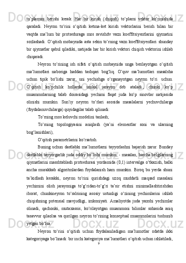 tо‘plamini   berishi   kerak.   Har   bir   kirish   (chiqish)   tо‘plami   vektor   kо‘rinishida
qaraladi.   Neyron   tо‘rini   о‘qitish   ketma-ket   kirish   vektorlarini   berish   bilan   bir
vaqtda   ma’lum   bir   protseduraga   mos   ravishdv   vazn   koeffitsiyentlarini   qiymatini
sozlashadi.  О‘qitish mobaynida asta  sekin  tо‘rning vazn koeffitsiyentlari   shunday
bir   qiymatlar   qabul   qiladiki,   natijada   har   bir   kirish   vektori   chiqish   vektorini   ishlab
chiqaradi.
Neyron   tо‘rining   ish   sifati   о‘qitish   mobaynida   unga   berilayotgan   о‘qitish
ma’lumotlari   naboriga   haddan   tashqari   bog‘liq.   О‘quv   ma’lumotlari   masalsha
uchun   tipik   bо‘lishi   zarur,   uni   yechishga   о‘rganayotgan   neyron   tо‘ri   uchun.
О‘qitish   kо‘pchilik   hollarda   unikal   jarayon   deb   ataladi.,   chunki   kо‘p
muammolarning   talab   doirasidagi   yechimi   faqat   juda   kо‘p   sinovlar   natijasida
olinishi   mumkin.   Sun’iy   neyron   tо‘rlari   asosida   masalalarni   yechuvchilarga
(foydalanuvchilarga)   quyidagilar   talab   qilinadi:
Tо‘rning   mos   keluvchi   modelini   tanlash;
Tо‘rning   topologiyasini   aniqlash   (ya’ni   elementlar   soni   va   ularning
bog‘lanishlari);
О‘qitish   parametrlarini   kо‘rsatish.
Buning   uchun   dastlabki   ma’lumotlarni   tayyorlashni   bajarish   zarur.   Bunday
dastlabki tayyorgarlik juda oddiy bо‘lishi mumkin, -   masalan, barcha belgilarning
qiymatlarini masshtablash protsedurasi yordamida (0,1) intervalga о‘tkazish, balki
ancha   murakkab   algoritmlardan   foydalanish   ham   mumkin.   Biroq   bu   yerda   shuni
ta’kidlash   kerakki,   neyron   tо‘rini   qurishdagi   uzoq   muddatli   maqsad   masalani
yechimini   olish   jarayoniga   tо‘g‘ridan-tо‘g‘ri   ta’sir   etishni   minimallashtirishdan
iborat,   chunkineyron   tо‘ralrining   asosiy   ustunligi   о‘zining   yechimlarini   ishlab
chiqishning   potensial   mavjudligi,   imkoniyati.   Amaliyotda   juda   yaxshi   yechimlar
olinadi,   qachonki,   mutaxassis,   kо‘rilayotgan   muammoni   bilimlar   sohasida   aniq
tasavvur qilaolsa va qurilgan neyron tо‘rining konseptual  muammolarini tushunib
yetgan   bо‘lsa.
Neyron   tо‘rini   о‘qitish   uchun   foydalaniladigan   ma’lumotlar   odatda   ikki
kategoriyaga bо‘linadi: bir inchi kategoriya ma’lumotlari о‘qitish uchun ishlatiladi,
9 