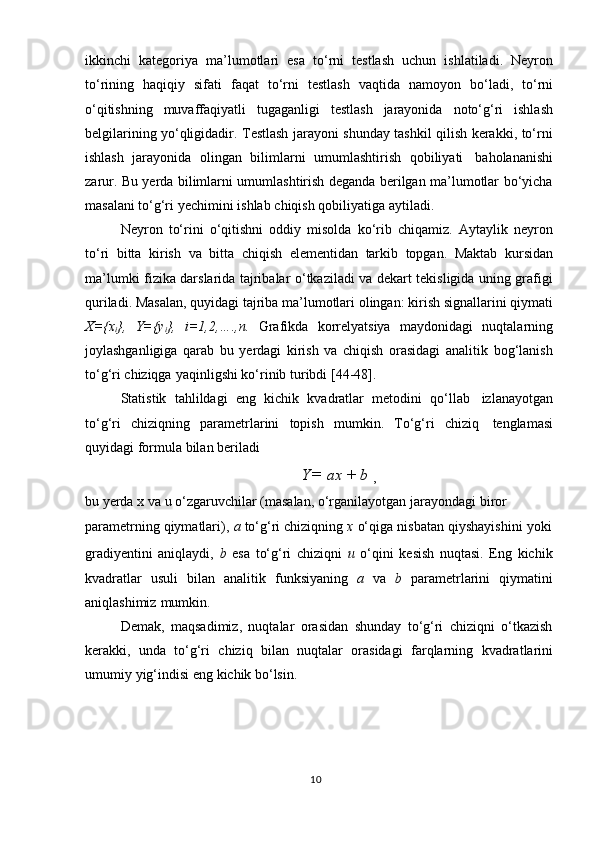ikkinchi   kategoriya   ma’lumotlari   esa   tо‘rni   testlash   uchun   ishlatiladi.   Neyron
tо‘rining   haqiqiy   sifati   faqat   tо‘rni   testlash   vaqtida   namoyon   bо‘ladi,   tо‘rni
о‘qitishning   muvaffaqiyatli   tugaganligi   testlash   jarayonida   notо‘g‘ri   ishlash
belgilarining yо‘qligidadir. Testlash jarayoni shunday tashkil qilish kerakki, tо‘rni
ishlash   jarayonida   olingan   bilimlarni   umumlashtirish   qobiliyati   baholananishi
zarur. Bu yerda bilimlarni umumlashtirish deganda berilgan ma’lumotlar bо‘yicha
masalani   tо‘g‘ri   yechimini   ishlab   chiqish   qobiliyatiga   aytiladi.
Neyron   tо‘rini   о‘qitishni   oddiy   misolda   kо‘rib   chiqamiz.   Aytaylik   neyron
tо‘ri   bitta   kirish   va   bitta   chiqish   elementidan   tarkib   topgan.   Maktab   kursidan
ma’lumki fizika darslarida tajribalar о‘tkaziladi va dekart tekisligida uning grafigi
quriladi. Masalan, quyidagi tajriba ma’lumotlari olingan: kirish signallarini qiymati
X={x
i },   Y={y
i },   i=1,2,….,n.   Grafikda   korrelyatsiya   maydonidagi   nuqtalarning
joylashganligiga   qarab   bu   yerdagi   kirish   va   chiqish   orasidagi   analitik   bog‘lanish
tо‘g‘ri   chiziqga   yaqinligshi   kо‘rinib   turibdi   [44-48].
Statistik   tahlildagi   eng   kichik   kvadratlar   metodini   qо‘llab   izlanayotgan
tо‘g‘ri   chiziqning   parametrlarini   topish   mumkin.   Tо‘g‘ri   chiziq   tenglamasi
quyidagi   formula   bilan   beriladi
Y =   ax   +   b  
,
bu   yerda   x   va   u   о‘zgaruvchilar   (masalan,   о‘rganilayotgan   jarayondagi   biror  
parametrning   qiymatlari),   a   tо‘g‘ri   chiziqning   x   о‘qiga   nisbatan   qiyshayishini   yoki
gradiyentini   aniqlaydi,   b   esa   tо‘g‘ri   chiziqni   u   о‘qini   kesish   nuqtasi.   Eng   kichik
kvadratlar   usuli   bilan   analitik   funksiyaning   a   va   b   parametrlarini   qiymatini
aniqlashimiz   mumkin.
Demak,   maqsadimiz,   nuqtalar   orasidan   shunday   tо‘g‘ri   chiziqni   о‘tkazish
kerakki,   unda   tо‘g‘ri   chiziq   bilan   nuqtalar   orasidagi   farqlarning   kvadratlarini
umumiy   yig‘indisi   eng   kichik   bо‘lsin.
10 