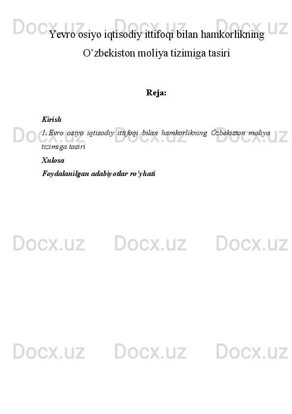 Yevro osiyo iqtisodiy ittifoqi bilan hamkorlikning
O’zbekiston moliya tizimiga tasiri
Reja:
Kirish
1. Evro   osiyo   iqtisodiy   ittifoqi   bilan   hamkorlikning   Özbekiston   moliya
tizimiga tasiri
Xulosa 
Foydalanilgan adabiyotlar ro’yhati 