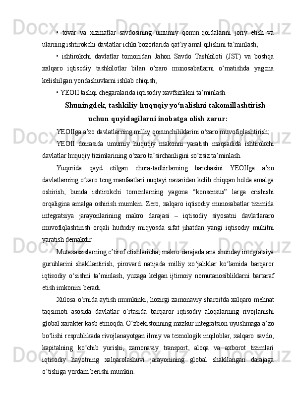 •   tovar   va   xizmatlar   savdosining   umumiy   qonun-qoidalarini   joriy   etish   va
ularning ishtirokchi davlatlar ichki bozorlarida qat iy amal qilishini ta minlash;ʼ ʼ
•   ishtirokchi   davlatlar   tomonidan   Jahon   Savdo   Tashkiloti   (JST)   va   boshqa
xalqaro   iqtisodiy   tashkilotlar   bilan   o zaro   munosabatlarni   o rnatishda   yagona	
ʻ ʻ
kelishilgan yondashuvlarni ishlab chiqish;
• YEOII tashqi chegaralarida iqtisodiy xavfsizlikni ta minlash.	
ʼ
Shuningdek, tashkiliy-huquqiy yo nalishni takomillashtirish	
ʻ
uchun quyidagilarni inobatga olish zarur:
YEOIIga a zo davlatlarning milliy qonunchiliklarini o zaro muvofiqlashtirish;	
ʼ ʻ
YEOII   doirasida   umumiy   huquqiy   makonni   yaratish   maqsadida   ishtirokchi
davlatlar huquqiy tizimlarining o zaro ta sirchanligini so zsiz ta minlash.	
ʻ ʼ ʻ ʼ
Yuqorida   qayd   etilgan   chora-tadbirlarning   barchasini   YEOIIga   a zo	
ʼ
davlatlarning o zaro teng manfaatlari nuqtayi nazaridan kelib chiqqan holda amalga	
ʻ
oshirish,   bunda   ishtirokchi   tomonlarning   yagona   “konsensus”   larga   erishishi
orqaligina  amalga   oshirish  mumkin.  Zero,  xalqaro  iqtisodiy  munosabatlar   tizimida
integratsiya   jarayonlarining   makro   darajasi   –   iqtisodiy   siyosatni   davlatlararo
muvofiqlashtirish   orqali   hududiy   miqyosda   sifat   jihatdan   yangi   iqtisodiy   muhitni
yaratish demakdir.
Mutaxassislarning e tirof etishlaricha, makro darajada ana shunday integratsiya	
ʼ
guruhlarini   shakllantirish,   pirovard   natijada   milliy   xo jaliklar   ko lamida   barqaror	
ʻ ʻ
iqtisodiy   o sishni   ta minlash,   yuzaga   kelgan   ijtimoiy   nomutanosibliklarni   bartaraf	
ʻ ʼ
etish imkonini beradi.
Xulosa o rnida aytish mumkinki, hozirgi zamonaviy sharoitda xalqaro mehnat	
ʻ
taqsimoti   asosida   davlatlar   o rtasida   barqaror   iqtisodiy   aloqalarning   rivojlanishi	
ʻ
global xarakter kasb etmoqda. O zbekistonning mazkur integratsion uyushmaga a zo
ʻ ʼ
bo lishi respublikada rivojlanayotgan ilmiy va texnologik inqiloblar, xalqaro savdo,	
ʻ
kapitalning   ko chib   yurishi,   zamonaviy   transport,   aloqa   va   axborot   tizimlari	
ʻ
iqtisodiy   hayotning   xalqarolashuvi   jarayonining   global   shakllangan   darajaga
o tishiga yordam berishi mumkin.	
ʻ 