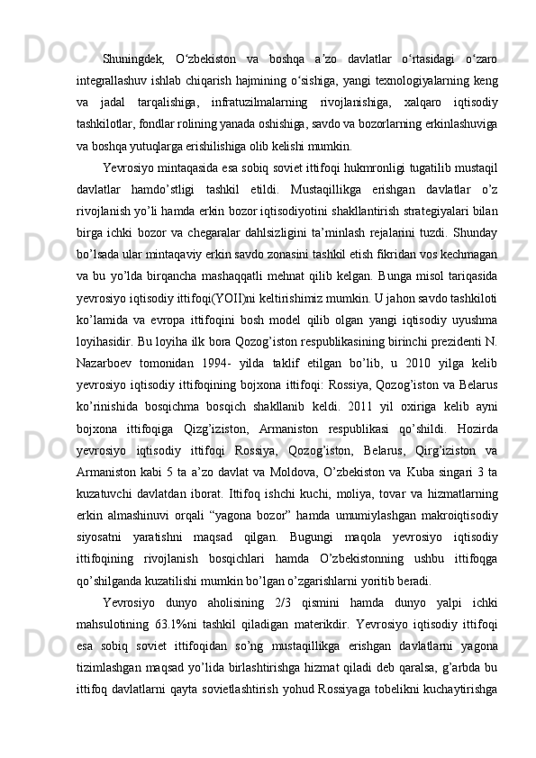 Shuningdek,   O zbekiston   va   boshqa   a zo   davlatlar   o rtasidagi   o zaroʻ ʼ ʻ ʻ
integrallashuv   ishlab   chiqarish   hajmining   o sishiga,   yangi   texnologiyalarning  keng	
ʻ
va   jadal   tarqalishiga,   infratuzilmalarning   rivojlanishiga,   xalqaro   iqtisodiy
tashkilotlar, fondlar rolining yanada oshishiga, savdo va bozorlarning erkinlashuviga
va boshqa yutuqlarga erishilishiga olib kelishi mumkin.
Yevrosiyo   mintaqasida   esa   sobiq   soviet   ittifoqi   hukmronligi   tugatilib   mustaqil
davlatlar   hamdo’stligi   tashkil   etildi.   Mustaqillikga   erishgan   davlatlar   o’z
rivojlanish   yo’li   hamda   erkin   bozor   iqtisodiyotini   shakllantirish   strategiyalari   bilan
birga   ichki   bozor   va   chegaralar   dahlsizligini   ta’minlash   rejalarini   tuzdi.   Shunday
bo’lsada ular mintaqaviy   erkin savdo zonasini tashkil etish fikridan vos kechmagan
va   bu   yo’lda   birqancha   mashaqqatli   mehnat   qilib   kelgan.   Bunga   misol   tariqasida
yevrosiyo   iqtisodiy   ittifoqi(YOII)ni keltirishimiz mumkin. U jahon savdo tashkiloti
ko’lamida   va   evropa   ittifoqini   bosh   model   qilib   olgan   yangi   iqtisodiy   uyushma
loyihasidir. Bu loyiha ilk   bora Qozog’iston respublikasining birinchi prezidenti N.
Nazarboev   tomonidan   1994-   yilda   taklif   etilgan   bo’lib,   u   2010   yilga   kelib
yevrosiyo  iqtisodiy  ittifoqining  bojxona   ittifoqi:   Rossiya,  Qozog’iston   va  Belarus
ko’rinishida   bosqichma   bosqich   shakllanib   keldi.   2011   yil   oxiriga   kelib   ayni
bojxona   ittifoqiga   Qizg’iziston,   Armaniston   respublikasi   qo’shildi.   Hozirda
yevrosiyo   iqtisodiy   ittifoqi   Rossiya,   Qozog’iston,   Belarus,   Qirg’iziston   va
Armaniston   kabi   5   ta   a’zo   davlat   va   Moldova,   O’zbekiston   va   Kuba   singari   3   ta
kuzatuvchi   davlatdan   iborat.   Ittifoq   ishchi   kuchi,   moliya,   tovar   va   hizmatlarning
erkin   almashinuvi   orqali   “yagona   bozor”   hamda   umumiylashgan   makroiqtisodiy
siyosatni   yaratishni   maqsad   qilgan.   Bugungi   maqola   yevrosiyo   iqtisodiy
ittifoqining   rivojlanish   bosqichlari   hamda   O’zbekistonning   ushbu   ittifoqga
qo’shilganda   kuzatilishi   mumkin   bo’lgan o’zgarishlarni   yoritib   beradi.
Yevrosiyo   dunyo   aholisining   2/3   qismini   hamda   dunyo   yalpi   ichki
mahsulotining   63.1%ni   tashkil   qiladigan   materikdir.   Yevrosiyo   iqtisodiy   ittifoqi
esa   sobiq   soviet   ittifoqidan   so’ng   mustaqillikga   erishgan   davlatlarni   yagona
tizimlashgan   maqsad   yo’lida birlashtirishga hizmat  qiladi  deb qaralsa,  g’arbda bu
ittifoq davlatlarni qayta   sovietlashtirish yohud Rossiyaga  tobelikni  kuchaytirishga 