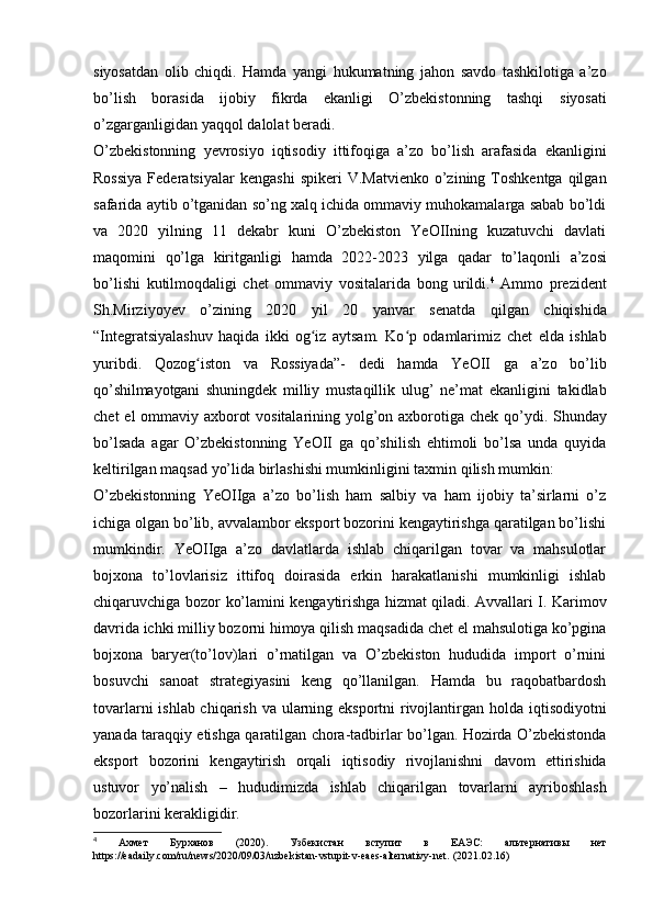 siyosatdan   olib   chiqdi.   Hamda   yangi   hukumatning   jahon   savdo   tashkilotiga   a’zo
bo’lish   borasida   ijobiy   fikrda   ekanligi   O’zbekistonning   tashqi   siyosati
o’zgarganligidan   yaqqol dalolat   beradi.
O’zbekistonning   yevrosiyo   iqtisodiy   ittifoqiga   a’zo   bo’lish   arafasida   ekanligini
Rossiya   Federatsiyalar   kengashi   spikeri  V.Matvienko   o’zining  Toshkentga   qilgan
safarida aytib o’tganidan so’ng xalq ichida ommaviy muhokamalarga sabab bo’ldi
va   2020   yilning   11   dekabr   kuni   O’zbekiston   YeOIIning   kuzatuvchi   davlati
maqomini   qo’lga   kiritganligi   hamda   2022-2023   yilga   qadar   to’laqonli   a’zosi
bo’lishi   kutilmoqdaligi   chet   ommaviy   vositalarida   bong   urildi. 4
  Ammo   prezident
Sh.Mirziyoyev   o’zining   2020   yil   20   yanvar   senatda   qilgan   chiqishida
“Integratsiyalashuv   haqida   ikki   og iz   aytsam.   Ko p   odamlarimizʻ ʻ   chet   elda   ishlab
yuribdi.   Qozog iston	
ʻ   va   Rossiyada”-   dedi   hamda   YeOII   ga   a’zo   bo’lib
qo’shilmayotgani   shuningdek   milliy   mustaqillik   ulug’   ne’mat   ekanligini   takidlab
chet   el   ommaviy   axborot   vositalarining   yolg’on   axborotiga   chek   qo’ydi.   Shunday
bo’lsada   agar   O’zbekistonning   YeOII   ga   qo’shilish   ehtimoli   bo’lsa   unda   quyida
keltirilgan   maqsad yo’lida   birlashishi mumkinligini taxmin   qilish mumkin:
O’zbekistonning   YeOIIga   a’zo   bo’lish   ham   salbiy   va   ham   ijobiy   ta’sirlarni   o’z
ichiga olgan bo’lib, avvalambor eksport bozorini kengaytirishga qaratilgan bo’lishi
mumkindir.   YeOIIga   a’zo   davlatlarda   ishlab   chiqarilgan   tovar   va   mahsulotlar
bojxona   to’lovlarisiz   ittifoq   doirasida   erkin   harakatlanishi   mumkinligi   ishlab
chiqaruvchiga   bozor   ko’lamini   kengaytirishga   hizmat   qiladi.   Avvallari   I. Karimov
davrida   ichki   milliy   bozorni   himoya   qilish   maqsadida   chet   el   mahsulotiga   ko’pgina
bojxona   baryer(to’lov)lari   o’rnatilgan   va   O’zbekiston   hududida   import   o’rnini
bosuvchi   sanoat   strategiyasini   keng   qo’llanilgan.   Hamda   bu   raqobatbardosh
tovarlarni ishlab chiqarish   va   ularning   eksportni   rivojlantirgan   holda   iqtisodiyotni
yanada   taraqqiy   etishga   qaratilgan   chora-tadbirlar   bo’lgan.   Hozirda   O’zbekistonda
eksport   bozorini   kengaytirish   orqali   iqtisodiy   rivojlanishni   davom   ettirishida
ustuvor   yo’nalish   –   hududimizda   ishlab   chiqarilgan   tovarlarni   ayriboshlash
bozorlarini   kerakligidir.
4
  Ахмет   Бурханов   (2020).   Узбекистан   вступит   в   ЕАЭС:   альтернативы   нет
https://eadaily.com/ru/news/2020/09/03/uzbekistan-vstupit-v-eaes-alternativy-net.   (2021.02.16) 