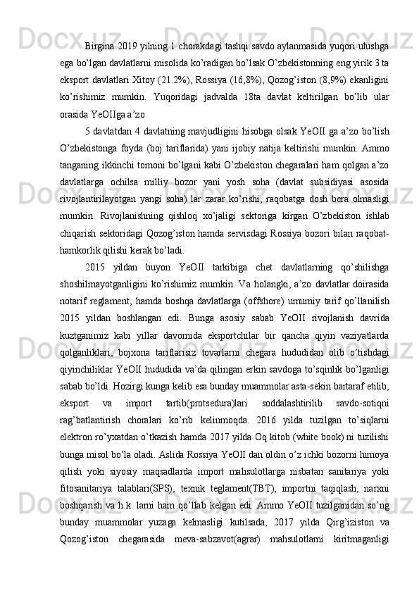 Birgina 2019 yilning 1 chorakdagi tashqi savdo aylanmasida yuqori ulushga
ega   bo’lgan   davlatlarni   misolida   ko’radigan   bo’lsak   O’zbekistonning   eng   yirik   3   ta
eksport   davlatlari Xitoy (21.2%), Rossiya (16,8%), Qozog’iston (8,9%) ekanligini
ko’rishimiz   mumkin.   Yuqoridagi   jadvalda   18ta   davlat   keltirilgan   bo’lib   ular
orasida   YeOIIga a’zo
5   davlatdan   4   davlatning   mavjudligini   hisobga   olsak   YeOII   ga   a’zo   bo’lish
O’zbekistonga   foyda  (boj   tariflarida)   yani   ijobiy   natija   keltirishi   mumkin. Ammo
tanganing ikkinchi tomoni bo’lgani kabi O’zbekiston chegaralari ham qolgan a’zo
davlatlarga   ochilsa   milliy   bozor   yani   yosh   soha   (davlat   subsidiyasi   asosida
rivojlantirilayotgan   yangi   soha)   lar   zarar   ko’rishi,   raqobatga   dosh   bera   olmasligi
mumkin.   Rivojlanishning   qishloq   xo’jaligi   sektoriga   kirgan   O’zbekiston   ishlab
chiqarish sektoridagi Qozog’iston hamda servisdagi Rossiya bozori bilan raqobat-
hamkorlik   qilishi   kerak   bo’ladi.
2015   yildan   buyon   YeOII   tarkibiga   chet   davlatlarning   qo’shilishga
shoshilmayotganligini   ko’rishimiz   mumkin.  Va   holangki,   a’zo   davlatlar   doirasida
notarif   reglament,   hamda   boshqa   davlatlarga   (offshore)   umumiy   tarif   qo’llanilish
2015   yildan   boshlangan   edi.   Bunga   asosiy   sabab   YeOII   rivojlanish   davrida
kuztganimiz   kabi   yillar   davomida   eksportchilar   bir   qancha   qiyin   vaziyatlarda
qolganliklari,   bojxona   tariflarisiz   tovarlarni   chegara   hududidan   olib   o’tishdagi
qiyinchiliklar   YeOII   hududida   va’da qilingan erkin savdoga to’sqinlik bo’lganligi
sabab bo’ldi. Hozirgi kunga kelib   esa   bunday   muammolar   asta-sekin   bartaraf   etilib,
eksport   va   import   tartib(protsedura)lari   soddalashtirilib   savdo-sotiqni
rag’batlantirish   choralari   ko’rib   kelinmoqda.   2016   yilda   tuzilgan   to’siqlarni
elektron   ro’yxatdan   o’tkazish   hamda   2017   yilda   Oq kitob (white   book) ni   tuzilishi
bunga   misol   bo’la   oladi.   Aslida   Rossiya   YeOII   dan   oldin   o’z   ichki   bozorni   himoya
qilish   yoki   siyosiy   maqsadlarda   import   mahsulotlarga   nisbatan   sanitariya   yoki
fitosanitariya   talablari(SPS),   texnik   teglament(TBT),   importni   taqiqlash,   narxni
boshqarish   va   h.k.   larni   ham   qo’llab   kelgan   edi.   Ammo   YeOII   tuzilganidan   so’ng
bunday   muammolar   yuzaga   kelmasligi   kutilsada,   2017   yilda   Qirg’iziston   va
Qozog’iston   chegarasida   meva-sabzavot(agrar)   mahsulotlarni   kiritmaganligi 
