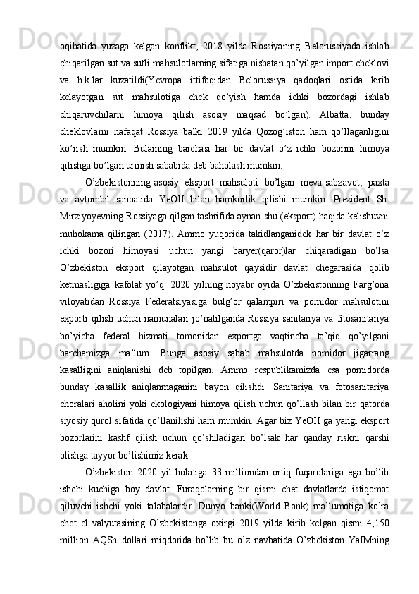 oqibatida   yuzaga   kelgan   konflikt,   2018   yilda   Rossiyaning   Belorussiyada   ishlab
chiqarilgan   sut   va   sutli   mahsulotlarning   sifatiga   nisbatan   qo’yilgan   import   cheklovi
va   h.k.lar   kuzatildi(Yevropa   ittifoqidan   Belorussiya   qadoqlari   ostida   kirib
kelayotgan   sut   mahsulotiga   chek   qo’yish   hamda   ichki   bozordagi   ishlab
chiqaruvchilarni   himoya   qilish   asosiy   maqsad   bo’lgan).   Albatta,   bunday
cheklovlarni   nafaqat   Rossiya   balki   2019   yilda   Qozog’iston   ham   qo’llaganligini
ko’rish   mumkin.   Bularning   barchasi   har   bir   davlat   o’z   ichki   bozorini   himoya
qilishga   bo’lgan   urinish sababida   deb   baholash mumkin.
O’zbekistonning   asosiy   eksport   mahsuloti   bo’lgan   meva-sabzavot,   paxta
va   avtombil   sanoatida   YeOII   bilan   hamkorlik   qilishi   mumkin.   Prezident   Sh.
Mirziyoyevning Rossiyaga qilgan tashrifida aynan shu (eksport) haqida kelishuvni
muhokama   qilingan   (2017).   Ammo   yuqorida   takidlanganidek   har   bir   davlat   o’z
ichki   bozori   himoyasi   uchun   yangi   baryer(qaror)lar   chiqaradigan   bo’lsa
O’zbekiston   eksport   qilayotgan   mahsulot   qaysidir   davlat   chegarasida   qolib
ketmasligiga   kafolat   yo’q.   2020   yilning   noyabr   oyida   O’zbekistonning   Farg’ona
viloyatidan   Rossiya   Federatsiyasiga   bulg’or   qalampiri   va   pomidor   mahsulotini
exporti   qilish   uchun   namunalari   jo’natilganda  Rossiya  sanitariya  va  fitosanitariya
bo’yicha   federal   hizmati   tomonidan   exportga   vaqtincha   ta’qiq   qo’yilgani
barchamizga   ma’lum.   Bunga   asosiy   sabab   mahsulotda   pomidor   jigarrang
kasalligini   aniqlanishi   deb   topilgan.   Ammo   respublikamizda   esa   pomidorda
bunday   kasallik   aniqlanmaganini   bayon   qilishdi.   Sanitariya   va   fotosanitariya
choralari  aholini  yoki  ekologiyani  himoya  qilish  uchun   qo’llash   bilan  bir  qatorda
siyosiy qurol sifatida qo’llanilishi ham mumkin. Agar biz   YeOII   ga   yangi   eksport
bozorlarini   kashf   qilish   uchun   qo’shiladigan   bo’lsak   har   qanday   riskni   qarshi
olishga tayyor   bo’lishimiz kerak.
O’zbekiston   2020   yil   holatiga   33   milliondan   ortiq   fuqarolariga   ega   bo’lib
ishchi   kuchiga   boy   davlat.   Furaqolarning   bir   qismi   chet   davlatlarda   istiqomat
qiluvchi   ishchi   yoki   talabalardir.   Dunyo   banki(World   Bank)   ma’lumotiga   ko’ra
chet   el   valyutasining   O’zbekistonga   oxirgi   2019   yilda   kirib   kelgan   qismi   4,150
million   AQSh   dollari   miqdorida   bo’lib   bu   o’z   navbatida   O’zbekiston   YaIMning 