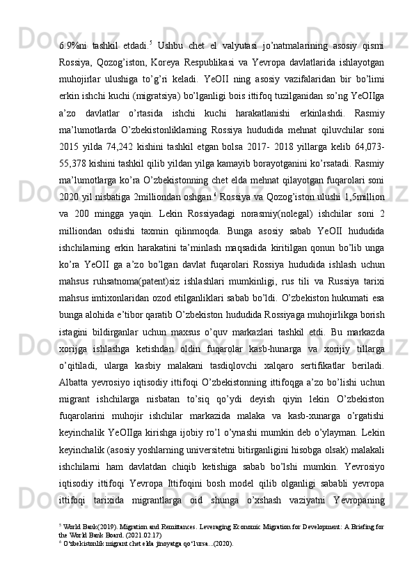 6.9%ni   tashkil   etdadi. 5
  Ushbu   chet   el   valyutasi   jo’natmalarining   asosiy   qismi
Rossiya,   Qozog’iston,   Koreya   Respublikasi   va   Yevropa   davlatlarida   ishlayotgan
muhojirlar   ulushiga   to’g’ri   keladi.   YeOII   ning   asosiy   vazifalaridan   bir   bo’limi
erkin   ishchi   kuchi   (migratsiya)   bo’lganligi   bois   ittifoq   tuzilganidan   so’ng   YeOIIga
a’zo   davlatlar   o’rtasida   ishchi   kuchi   harakatlanishi   erkinlashdi.   Rasmiy
ma’lumotlarda   O’zbekistonliklarning   Rossiya   hududida   mehnat   qiluvchilar   soni
2015   yilda   74,242   kishini   tashkil   etgan   bolsa   2017-   2018   yillarga   kelib   64,073-
55,378   kishini   tashkil   qilib   yildan   yilga   kamayib   borayotganini   ko’rsatadi.   Rasmiy
ma’lumotlarga ko’ra   O’zbekistonning   chet   elda   mehnat qilayotgan fuqarolari soni
2020 yil nisbatiga 2milliondan oshgan. 6
  Rossiya va   Qozog’iston   ulushi   1,5million
va   200   mingga   yaqin.   Lekin   Rossiyadagi   norasmiy(nolegal)   ishchilar   soni   2
milliondan   oshishi   taxmin   qilinmoqda.   Bunga   asosiy   sabab   YeOII   hududida
ishchilarning   erkin   harakatini   ta’minlash   maqsadida   kiritilgan   qonun   bo’lib   unga
ko’ra   YeOII   ga   a’zo   bo’lgan   davlat   fuqarolari   Rossiya   hududida   ishlash   uchun
mahsus   ruhsatnoma(patent)siz   ishlashlari   mumkinligi,   rus   tili   va   Russiya   tarixi
mahsus   imtixonlaridan   ozod   etilganliklari sabab   bo’ldi.   O’zbekiston hukumati   esa
bunga   alohida   e’tibor   qaratib   O’zbekiston   hududida   Rossiyaga   muhojirlikga borish
istagini   bildirganlar   uchun   maxsus   o’quv   markazlari   tashkil   etdi.   Bu   markazda
xorijga   ishlashga   ketishdan   oldin   fuqarolar   kasb-hunarga   va   xorijiy   tillarga
o’qitiladi,   ularga   kasbiy   malakani   tasdiqlovchi   xalqaro   sertifikatlar   beriladi.
Albatta   yevrosiyo   iqtisodiy   ittifoqi   O’zbekistonning   ittifoqga   a’zo   bo’lishi   uchun
migrant   ishchilarga   nisbatan   to’siq   qo’ydi   deyish   qiyin   lekin   O’zbekiston
fuqarolarini   muhojir   ishchilar   markazida   malaka   va   kasb-xunarga   o’rgatishi
keyinchalik YeOIIga   kirishga   ijobiy   ro’l   o’ynashi   mumkin   deb   o’ylayman.   Lekin
keyinchalik (asosiy   yoshlarning   universitetni   bitirganligini   hisobga   olsak)   malakali
ishchilarni   ham   davlatdan   chiqib   ketishiga   sabab   bo’lshi   mumkin.   Yevrosiyo
iqtisodiy   ittifoqi   Yevropa   Ittifoqini   bosh   model   qilib   olganligi   sababli   yevropa
ittifoqi   tarixida   migrantlarga   oid   shunga   o’xshash   vaziyatni   Yevropaning
5
 World   Bank(2019).   Migration and Remittances.   Leveraging   Economic   Migration for Development:   A   Briefing for
the   World Bank   Board. (2021.02.17)
6
 O‘zbekistonlik   migrant   chet   elda   jinoyatga   qo‘l   ursa...(2020). 