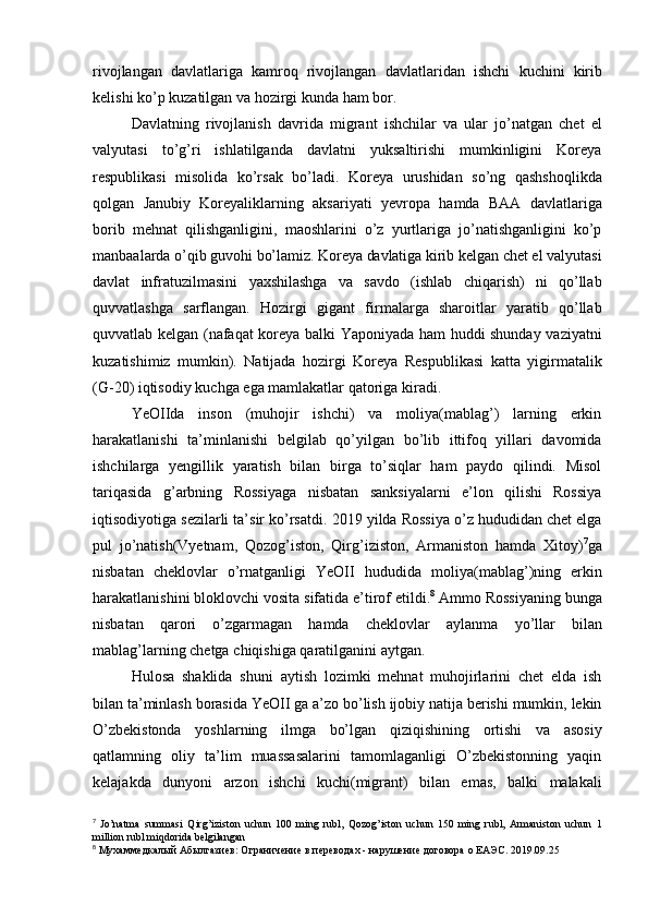 rivojlangan   davlatlariga   kamroq   rivojlangan   davlatlaridan   ishchi   kuchini   kirib
kelishi   ko’p   kuzatilgan   va   hozirgi   kunda   ham   bor.
Davlatning   rivojlanish   davrida   migrant   ishchilar   va   ular   jo’natgan   chet   el
valyutasi   to’g’ri   ishlatilganda   davlatni   yuksaltirishi   mumkinligini   Koreya
respublikasi   misolida   ko’rsak   bo’ladi.   Koreya   urushidan   so’ng   qashshoqlikda
qolgan   Janubiy   Koreyaliklarning   aksariyati   yevropa   hamda   BAA   davlatlariga
borib   mehnat   qilishganligini,   maoshlarini   o’z   yurtlariga   jo’natishganligini   ko’p
manbaalarda o’qib   guvohi   bo’lamiz.   Koreya   davlatiga   kirib   kelgan   chet   el   valyutasi
davlat   infratuzilmasini   yaxshilashga   va   savdo   (ishlab   chiqarish)   ni   qo’llab
quvvatlashga   sarflangan.   Hozirgi   gigant   firmalarga   sharoitlar   yaratib   qo’llab
quvvatlab kelgan (nafaqat koreya balki   Yaponiyada ham huddi shunday vaziyatni
kuzatishimiz   mumkin).   Natijada   hozirgi   Koreya   Respublikasi   katta   yigirmatalik
(G-20) iqtisodiy   kuchga   ega mamlakatlar   qatoriga   kiradi.
YeOIIda   inson   (muhojir   ishchi)   va   moliya(mablag’)   larning   erkin
harakatlanishi   ta’minlanishi   belgilab   qo’yilgan   bo’lib   ittifoq   yillari   davomida
ishchilarga   yengillik   yaratish   bilan   birga   to’siqlar   ham   paydo   qilindi.   Misol
tariqasida   g’arbning   Rossiyaga   nisbatan   sanksiyalarni   e’lon   qilishi   Rossiya
iqtisodiyotiga sezilarli ta’sir ko’rsatdi.   2019 yilda Rossiya o’z hududidan chet elga
pul   jo’natish(Vyetnam,   Qozog’iston,   Qirg’iziston,   Armaniston   hamda   Xitoy) 7
ga
nisbatan   cheklovlar   o’rnatganligi   YeOII   hududida   moliya(mablag’)ning   erkin
harakatlanishini   bloklovchi   vosita   sifatida   e’tirof   etildi. 8
  Ammo Rossiyaning bunga
nisbatan   qarori   o’zgarmagan   hamda   cheklovlar   aylanma   yo’llar   bilan
mablag’larning   chetga   chiqishiga   qaratilganini   aytgan.
Hulosa   shaklida   shuni   aytish   lozimki   mehnat   muhojirlarini   chet   elda   ish
bilan   ta’minlash   borasida   YeOII   ga   a’zo   bo’lish   ijobiy   natija   berishi   mumkin,   lekin
O’zbekistonda   yoshlarning   ilmga   bo’lgan   qiziqishining   ortishi   va   asosiy
qatlamning   oliy   ta’lim   muassasalarini   tamomlaganligi   O’zbekistonning   yaqin
kelajakda   dunyoni   arzon   ishchi   kuchi(migrant)   bilan   emas,   balki   malakali
7
  Jo’natma   summasi   Qirg’iziston   uchun   100   ming   rubl,   Qozog’iston   uchun   150   ming   rubl,   Armaniston   uchun   1
million   rubl   miqdorida   belgilangan
8
 Мухаммедкалый   Абылгазиев:   Ограничение   в   переводах   -   нарушение   договора   о   ЕАЭС.   2019.09.25 