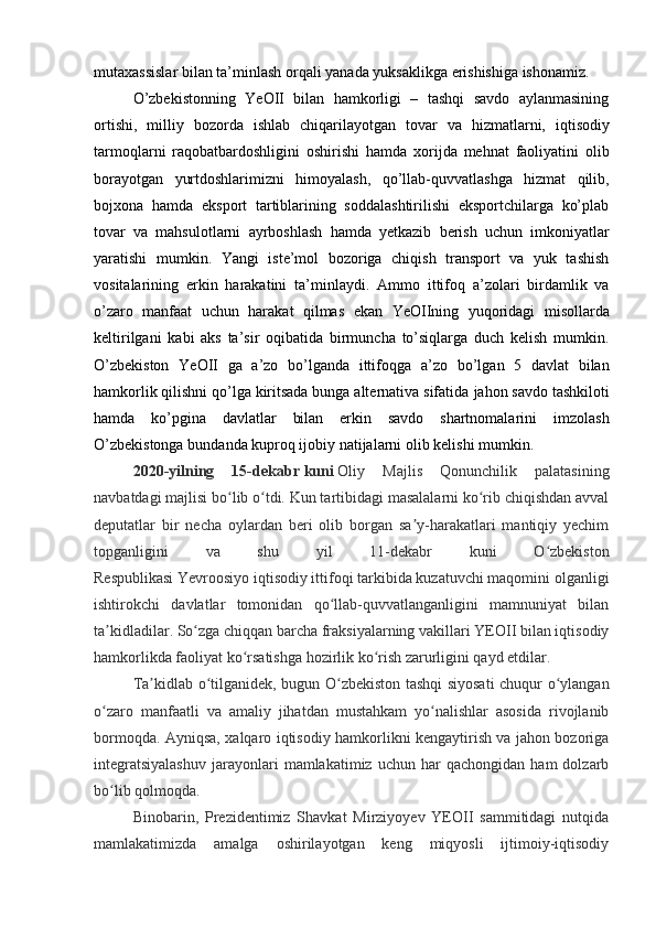 mutaxassislar bilan ta’minlash   orqali   yanada   yuksaklikga   erishishiga ishonamiz.
O’zbekistonning   YeOII   bilan   hamkorligi   –   tashqi   savdo   aylanmasining
ortishi,   milliy   bozorda   ishlab   chiqarilayotgan   tovar   va   hizmatlarni,   iqtisodiy
tarmoqlarni   raqobatbardoshligini   oshirishi   hamda   xorijda   mehnat   faoliyatini   olib
borayotgan   yurtdoshlarimizni   himoyalash,   qo’llab-quvvatlashga   hizmat   qilib,
bojxona   hamda   eksport   tartiblarining   soddalashtirilishi   eksportchilarga   ko’plab
tovar   va   mahsulotlarni   ayrboshlash   hamda   yetkazib   berish   uchun   imkoniyatlar
yaratishi   mumkin.   Yangi   iste’mol   bozoriga   chiqish   transport   va   yuk   tashish
vositalarining   erkin   harakatini   ta’minlaydi.   Ammo   ittifoq   a’zolari   birdamlik   va
o’zaro   manfaat   uchun   harakat   qilmas   ekan   YeOIIning   yuqoridagi   misollarda
keltirilgani   kabi   aks   ta’sir   oqibatida   birmuncha   to’siqlarga   duch   kelish   mumkin.
O’zbekiston   YeOII   ga   a’zo   bo’lganda   ittifoqga   a’zo   bo’lgan   5   davlat   bilan
hamkorlik qilishni qo’lga kiritsada bunga alternativa sifatida   jahon savdo tashkiloti
hamda   ko’pgina   davlatlar   bilan   erkin   savdo   shartnomalarini   imzolash
O’zbekistonga   bundanda   kuproq   ijobiy   natijalarni   olib   kelishi   mumkin.
2020-yilning   15-dekabr   kuni   Oliy   Majlis   Qonunchilik   palatasining
navbatdagi majlisi bo lib o tdi. Kun tartibidagi masalalarni ko rib chiqishdan avvalʻ ʻ ʻ
deputatlar   bir   necha   oylardan   beri   olib   borgan   sa y-harakatlari   mantiqiy   yechim	
ʼ
topganligini   va   shu   yil   11-dekabr   kuni   O zbekiston	
ʻ
Respublikasi   Yevroosiyo   iqtisodiy ittifoqi tarkibida kuzatuvchi maqomini olganligi
ishtirokchi   davlatlar   tomonidan   qo llab-quvvatlanganligini   mamnuniyat   bilan	
ʻ
ta kidladilar. So zga chiqqan barcha fraksiyalarning vakillari YEOII bilan iqtisodiy	
ʼ ʻ
hamkorlikda faoliyat   ko rsatishga hozirlik ko rish zarurligini qayd etdilar.	
ʻ ʻ
Ta kidlab o tilganidek, bugun O zbekiston tashqi siyosati  chuqur o ylangan	
ʼ ʻ ʻ ʻ
o zaro   manfaatli   va   amaliy   jihatdan   mustahkam   yo nalishlar   asosida   rivojlanib	
ʻ ʻ
bormoqda. Ayniqsa, xalqaro iqtisodiy hamkorlikni kengaytirish va jahon bozoriga
integratsiyalashuv   jarayonlari   mamlakatimiz   uchun  har   qachongidan  ham   dolzarb
bo lib qolmoqda.
ʻ
Binobarin,   Prezidentimiz   Shavkat   Mirziyoyev   YEOII   sammitidagi   nutqida
mamlakatimizda   amalga   oshirilayotgan   keng   miqyosli   ijtimoiy-iqtisodiy 