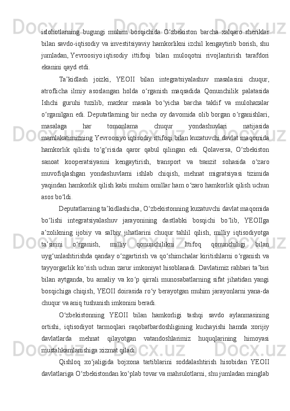 islohotlarning   bugungi   muhim   bosqichida   O zbekiston   barcha   xalqaro   sheriklarʻ
bilan savdo-iqtisodiy va investitsiyaviy hamkorlikni izchil kengaytirib borish, shu
jumladan,   Yevroosiyo   iqtisodiy   ittifoqi   bilan   muloqotni   rivojlantirish   tarafdori
ekanini qayd etdi.
Ta kidlash   joizki,   YEOII   bilan   integratsiyalashuv   masalasini   chuqur,	
ʼ
atroflicha   ilmiy   asoslangan   holda   o rganish   maqsadida   Qonunchilik   palatasida	
ʻ
Ishchi   guruhi   tuzilib,   mazkur   masala   bo yicha   barcha   taklif   va   mulohazalar	
ʻ
o rganilgan   edi.  Deputatlarning   bir   necha   oy  davomida   olib  borgan  o rganishlari,	
ʻ ʻ
masalaga   har   tomonlama   chuqur   yondashuvlari   natijasida
mamlakatimizning   Yevroosiyo   iqtisodiy ittifoqi bilan kuzatuvchi davlat maqomida
hamkorlik   qilishi   to g risida   qaror   qabul   qilingan   edi.   Qolaversa,   O zbekiston	
ʻ ʻ ʻ
sanoat   kooperatsiyasini   kengaytirish,   transport   va   tranzit   sohasida   o zaro	
ʻ
muvofiqlashgan   yondashuvlarni   ishlab   chiqish,   mehnat   migratsiyasi   tizimida
yaqindan hamkorlik qilish kabi muhim omillar ham o zaro hamkorlik qilish uchun	
ʻ
asos bo ldi.	
ʻ
Deputatlarning ta kidlashicha, O zbekistonning kuzatuvchi davlat maqomida	
ʼ ʻ
bo lishi   integratsiyalashuv   jarayonining   dastlabki   bosqichi   bo lib,   YEOIIga	
ʻ ʻ
a zolikning   ijobiy   va   salbiy   jihatlarini   chuqur   tahlil   qilish,   milliy   iqtisodiyotga
ʼ
ta sirini   o rganish,   milliy   qonunchilikni   Ittifoq   qonunchiligi   bilan
ʼ ʻ
uyg unlashtirishda qanday o zgartirish va qo shimchalar  kiritishlarni  o rganish va	
ʻ ʻ ʻ ʻ
tayyorgarlik ko rish uchun zarur imkoniyat hisoblanadi. Davlatimiz rahbari ta biri	
ʻ ʼ
bilan   aytganda,   bu   amaliy   va   ko p   qirrali   munosabatlarning   sifat   jihatidan   yangi	
ʻ
bosqichiga chiqish, YEOII doirasida ro y berayotgan muhim jarayonlarni yana-da	
ʻ
chuqur va aniq tushunish imkonini beradi.
O zbekistonning   YEOII   bilan   hamkorligi   tashqi   savdo   aylanmasining	
ʻ
ortishi,   iqtisodiyot   tarmoqlari   raqobatbardoshligining   kuchayishi   hamda   xorijiy
davlatlarda   mehnat   qilayotgan   vatandoshlarimiz   huquqlarining   himoyasi
mustahkamlanishiga xizmat qiladi.
Qishloq   xo jaligida   bojxona   tartiblarini   soddalashtirish   hisobidan   YEOII	
ʻ
davlatlariga O zbekistondan ko plab tovar va mahsulotlarni, shu jumladan minglab	
ʻ ʻ 