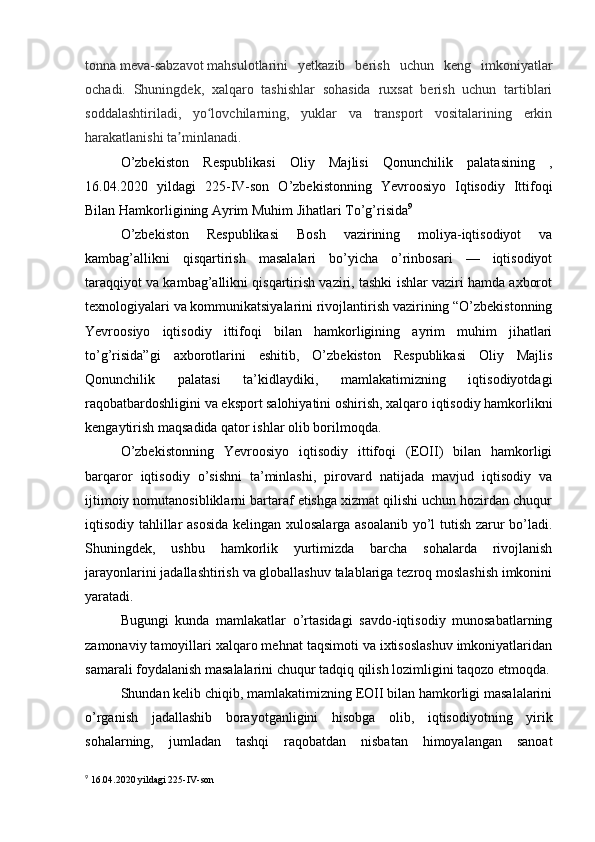 tonna   meva-sabzavot   mahsulotlarini   yetkazib   berish   uchun   keng   imkoniyatlar
ochadi.   Shuningdek,   xalqaro   tashishlar   sohasida   ruxsat   berish   uchun   tartiblari
soddalashtiriladi,   yo lovchilarning,   yuklar   va   transport   vositalarining   erkinʻ
harakatlanishi ta minlanadi.	
ʼ
O’zbekiston   Respublikasi   Oliy   Majlisi   Qonunchilik   palatasining   ,
16.04.2020   yildagi   225-IV-son   O’zbekistonning   Yevroosiyo   Iqtisodiy   Ittifoqi
Bilan Hamkorligining Ayrim Muhim Jihatlari To’g’risida 9
O’zbekiston   Respublikasi   Bosh   vazirining   moliya-iqtisodiyot   va
kambag’allikni   qisqartirish   masalalari   bo’yicha   o’rinbosari   —   iqtisodiyot
taraqqiyot va kambag’allikni qisqartirish vaziri, tashki ishlar vaziri hamda axborot
texnologiyalari va kommunikatsiyalarini rivojlantirish vazirining “O’zbekistonning
Yevroosiyo   iqtisodiy   ittifoqi   bilan   hamkorligining   ayrim   muhim   jihatlari
to’g’risida”gi   axborotlarini   eshitib,   O’zbekiston   Respublikasi   Oliy   Majlis
Qonunchilik   palatasi   ta’kidlaydiki,   mamlakatimizning   iqtisodiyotdagi
raqobatbardoshligini va eksport salohiyatini oshirish, xalqaro iqtisodiy hamkorlikni
kengaytirish maqsadida qator ishlar olib borilmoqda.
O’zbekistonning   Yevroosiyo   iqtisodiy   ittifoqi   (EOII)   bilan   hamkorligi
barqaror   iqtisodiy   o’sishni   ta’minlashi,   pirovard   natijada   mavjud   iqtisodiy   va
ijtimoiy nomutanosibliklarni bartaraf etishga xizmat qilishi uchun hozirdan chuqur
iqtisodiy tahlillar asosida  kelingan xulosalarga asoalanib yo’l tutish zarur bo’ladi.
Shuningdek,   ushbu   hamkorlik   yurtimizda   barcha   sohalarda   rivojlanish
jarayonlarini jadallashtirish va globallashuv talablariga tezroq moslashish imkonini
yaratadi.
Bugungi   kunda   mamlakatlar   o’rtasidagi   savdo-iqtisodiy   munosabatlarning
zamonaviy tamoyillari xalqaro mehnat taqsimoti va ixtisoslashuv imkoniyatlaridan
samarali foydalanish masalalarini chuqur tadqiq qilish lozimligini taqozo etmoqda.
Shundan kelib chiqib, mamlakatimizning EOII bilan hamkorligi masalalarini
o’rganish   jadallashib   borayotganligini   hisobga   olib,   iqtisodiyotning   yirik
sohalarning,   jumladan   tashqi   raqobatdan   nisbatan   himoyalangan   sanoat
9
 16.04.2020  yildagi  225- IV - son 