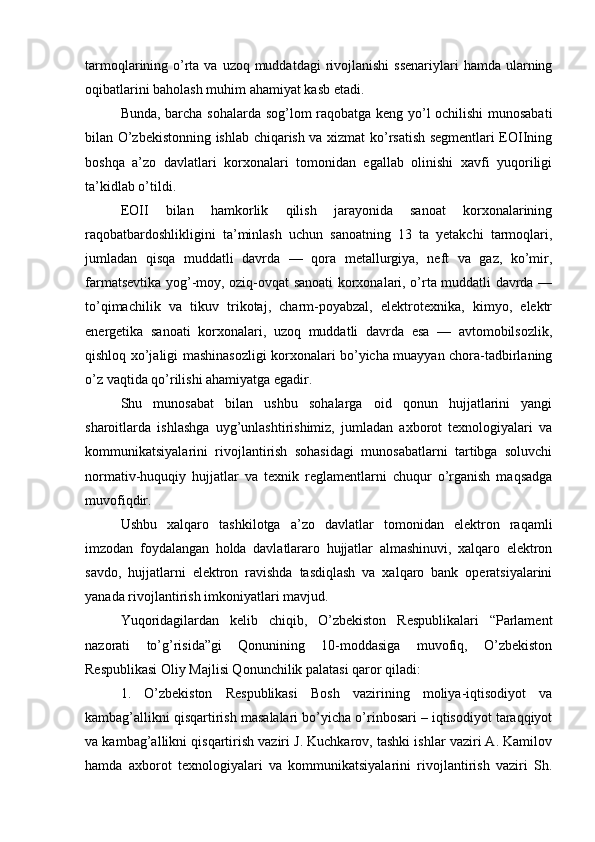 tarmoqlarining o’rta va uzoq muddatdagi  rivojlanishi  ssenariylari  hamda ularning
oqibatlarini baholash muhim ahamiyat kasb etadi.
Bunda, barcha sohalarda sog’lom raqobatga keng yo’l ochilishi  munosabati
bilan O’zbekistonning ishlab chiqarish va xizmat ko’rsatish segmentlari EOIIning
boshqa   a’zo   davlatlari   korxonalari   tomonidan   egallab   olinishi   xavfi   yuqoriligi
ta’kidlab o’tildi.
EOII   bilan   hamkorlik   qilish   jarayonida   sanoat   korxonalarining
raqobatbardoshlikligini   ta’minlash   uchun   sanoatning   13   ta   yetakchi   tarmoqlari,
jumladan   qisqa   muddatli   davrda   —   qora   metallurgiya,   neft   va   gaz,   ko’mir,
farmatsevtika yog’-moy, oziq-ovqat sanoati korxonalari, o’rta muddatli davrda —
to’qimachilik   va   tikuv   trikotaj,   charm-poyabzal,   elektrotexnika,   kimyo,   elektr
energetika   sanoati   korxonalari,   uzoq   muddatli   davrda   esa   —   avtomobilsozlik,
qishloq xo’jaligi mashinasozligi korxonalari bo’yicha muayyan chora-tadbirlaning
o’z vaqtida qo’rilishi ahamiyatga egadir.
Shu   munosabat   bilan   ushbu   sohalarga   oid   qonun   hujjatlarini   yangi
sharoitlarda   ishlashga   uyg’unlashtirishimiz,   jumladan   axborot   texnologiyalari   va
kommunikatsiyalarini   rivojlantirish   sohasidagi   munosabatlarni   tartibga   soluvchi
normativ-huquqiy   hujjatlar   va   texnik   reglamentlarni   chuqur   o’rganish   maqsadga
muvofiqdir.
Ushbu   xalqaro   tashkilotga   a’zo   davlatlar   tomonidan   elektron   raqamli
imzodan   foydalangan   holda   davlatlararo   hujjatlar   almashinuvi,   xalqaro   elektron
savdo,   hujjatlarni   elektron   ravishda   tasdiqlash   va   xalqaro   bank   operatsiyalarini
yanada rivojlantirish imkoniyatlari mavjud.
Yuqoridagilardan   kelib   chiqib,   O’zbekiston   Respublikalari   “Parlament
nazorati   to’g’risida”gi   Qonunining   10-moddasiga   muvofiq,   O’zbekiston
Respublikasi Oliy Majlisi Qonunchilik palatasi qaror qiladi:
1.   O’zbekiston   Respublikasi   Bosh   vazirining   moliya-iqtisodiyot   va
kambag’allikni qisqartirish masalalari bo’yicha o’rinbosari – iqtisodiyot taraqqiyot
va kambag’allikni qisqartirish vaziri J. Kuchkarov, tashki ishlar vaziri A. Kamilov
hamda   axborot   texnologiyalari   va   kommunikatsiyalarini   rivojlantirish   vaziri   Sh. 