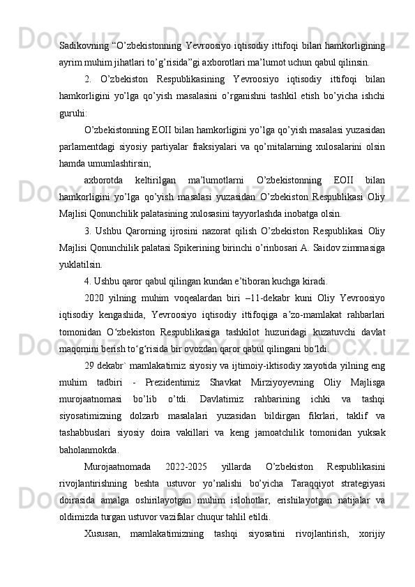 Sadikovning   “O’zbekistonning   Yevroosiyo   iqtisodiy   ittifoqi   bilan   hamkorligining
ayrim muhim jihatlari to’g’risida”gi axborotlari ma’lumot uchun qabul qilinsin.
2.   O’zbekiston   Respublikasining   Yevroosiyo   iqtisodiy   ittifoqi   bilan
hamkorligini   yo’lga   qo’yish   masalasini   o’rganishni   tashkil   etish   bo’yicha   ishchi
guruhi:
O’zbekistonning EOII bilan hamkorligini yo’lga qo’yish masalasi yuzasidan
parlamentdagi   siyosiy   partiyalar   fraksiyalari   va   qo’mitalarning   xulosalarini   olsin
hamda umumlashtirsin;
axborotda   keltirilgan   ma’lumotlarni   O’zbekistonning   EOII   bilan
hamkorligini   yo’lga   qo’yish   masalasi   yuzasidan   O’zbekiston   Respublikasi   Oliy
Majlisi Qonunchilik palatasining xulosasini tayyorlashda inobatga olsin.
3.   Ushbu   Qarorning   ijrosini   nazorat   qilish   O’zbekiston   Respublikasi   Oliy
Majlisi Qonunchilik palatasi Spikerining birinchi o’rinbosari A. Saidov zimmasiga
yuklatilsin.
4. Ushbu qaror qabul qilingan kundan e’tiboran kuchga kiradi.
2020   yilning   muhim   voqealardan   biri   –11-dekabr   kuni   Oliy   Yevroosiyo
iqtisodiy   kengashida,   Yevroosiyo   iqtisodiy   ittifoqiga   a zo-mamlakat   rahbarlariʼ
tomonidan   O zbekiston   Respublikasiga   tashkilot   huzuridagi   kuzatuvchi   davlat	
ʻ
maqomini berish to g risida bir ovozdan qaror qabul qilingani bo ldi.	
ʻ ʻ ʻ
29 dekabr` mamlakatimiz siyosiy va ijtimoiy-iktisodiy xayotida yilning eng
muhim   tadbiri   -   Prezidentimiz   Shavkat   Mirziyoyevning   Oliy   Majlisga
murojaatnomasi   bo’lib   o’tdi.   Davlatimiz   rahbarining   ichki   va   tashqi
siyosatimizning   dolzarb   masalalari   yuzasidan   bildirgan   fikrlari,   taklif   va
tashabbuslari   siyosiy   doira   vakillari   va   keng   jamoatchilik   tomonidan   yuksak
baholanmokda.
Murojaatnomada   2022-2025   yillarda   O’zbekiston   Respublikasini
rivojlantirishning   beshta   ustuvor   yo’nalishi   bo’yicha   Taraqqiyot   strategiyasi
doirasida   amalga   oshirilayotgan   muhim   islohotlar,   erishilayotgan   natijalar   va
oldimizda turgan ustuvor vazifalar chuqur tahlil etildi.
Xususan,   mamlakatimizning   tashqi   siyosatini   rivojlantirish,   xorijiy 