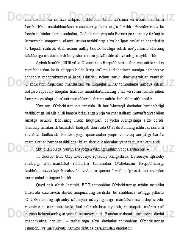mamlakatlar   va   nufuzli   xalqaro   tashkilotlar   bilan   do’stona   va   o’zaro   manfaatli
hamkorlikni   mustahkamlash   masalalariga   ham   urg’u   berildi.   Prezidentimiz   bu
haqda to’xtalar ekan, jumladan, O’zbekiston yaqinda Evroosiyo iqtisodiy ittifoqida
kuzatuvchi maqomini olgani, ushbu tashkilotga a’zo bo’lgan davlatlar bozorlarida
to’laqonli   ishtirok   etish   uchun   milliy   texnik   tartibga   solish   me’yorlarini   ularning
talablariga moslashtirish bo’yicha ishlarni jadallashtirish zarurligini aytib o’tdi.
Aytish kerakki, 2020 yilda O’zbekiston Respublikasi tashqi siyosatida milliy
manfaatlardan   kelib   chiqqan   holda   keng   ko’lamli   islohotlarni   amalga   oshirish   va
iqtisodiy   modernizatsiyani   jadallashtirish   uchun   zarur   shart-sharoitlar   yaratish,
O’zbekiston   fuqarolari   manfaatlari   va   huquqlarini   har   tomonlama   himoya   qilish,
xalqaro iqtisodiy aloqalar tizimida mamlakatimizning o’rni va rolini hamda jahon
hamjamiyatidagi obro’sini mustahkamlash maqsadida faol ishlar olib borildi.
Xususan,   O’zbekiston   o’z   tarixida   ilk   bor   Mustaqil   davlatlar   hamdo’stligi
tashkilotiga raislik qildi hamda belgilangan reja va maqsadlarni muvaffaqiyat bilan
amalga   oshirdi.   BMTning   Inson   huquqlari   bo’yicha   Kengashiga   a’zo   bo’ldi.
Shanxay hamkorlik tashkiloti faoliyati doirasida O’zbekistonning ishtiroki sezilarli
ravishda   faollashdi.   Pandemiyaga   qaramasdan   yaqin   va   uzoq   xorijdagi   barcha
mamlakatlar hamda tashkilotlar bilan sheriklik aloqalari yanada mustahkamlandi.
Shu bilan birga, yakunlanayotgan yilning muhim voqealardan biri –
11   dekabr`   kuni   Oliy   Evroosiyo   iqtisodiy   kengashida,   Evroosiyo   iqtisodiy
ittifoqiga   a’zo-mamlakat   rahbarlari   tomonidan   O’zbekiston   Respublikasiga
tashkilot   huzuridagi   kuzatuvchi   davlat   maqomini   berish   to’g’risida   bir   ovozdan
qaror qabul qilingani bo’ldi.
Qayd   etib   o’tish   lozimki,   EOII   tomonidan   O’zbekistonga   ushbu   tashkilot
huzurida   kuzatuvchi   davlat   maqomining   berilishi,   bu   shubhasiz   so’nggi   yillarda
O’zbekistonning   iqtisodiy   salohiyati   oshayotganligi,   mamlakatimiz   tashqi   savdo-
investitsion   munosabatlarda   faol   ishtirokchiga   aylanib,   mintaqada   muhim   rol`
o’ynab kelayotganligini yaqqol namoyon qildi. Bundan tashqari, kuzatuvchi davlat
maqomining   berilishi   –   tashkilotga   a’zo   davlatlar   tomonidan   O’zbekistonga
ishonchli va ma’suliyatli hamkor sifatida qaralishidan dalolatdir. 
