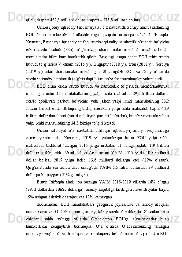 qildi (eksport 459,3 milliard dollar, import – 273,8 milliard dollar).
Ushbu ijobiy iqtisodiy tendentsiyalar o’z navbatida xorijiy mamlakatlarning
EOII   bilan   hamkorlikni   faollashtirishga   qiziqishi   ortishiga   sabab   bo’lmoqda.
Xususan, Evroosiyo iqtisodiy ittifoqi savdo-iqtisodiy hamkorlik o’rnatish bo’yicha
erkin   savdo   hududi   (eSh)   to’g’risidagi   shartnomalar   imzolash   orqali   uchinchi
mamlakatlar  bilan  ham  hamkorlik qiladi.  Bugungi  kunga  qadar   EOII   erkin  savdo
hududi to’g’risida V`etnam (2016 y.), Singapur (2018 y.), eron (2018 y.), Serbiya
(2019   y.)   bilan   shartnomalar   imzolangan.   Shuningdek   EOII   va   Xitoy   o’rtasida
savdo-iqtisodiy hamkorlik to’g’risidagi bitim bo’yicha muzokaralar yakunlandi.
EOII   bilan   erkin   savdo   hududi   va   hamkorlik   to’g’risida   memorandumlar
imzolagan   uchinchi   mamlakatlarning   yalpi   ichki   mahsuloti   29,6   trillion   dollarni
(xarid   qobiliyati   pariteti   bo’yicha)   yoki   jahon   yalpi   ichki   mahsulotining   23,2
foizini  tashkil  etadi. Ittifoqning tashqi  sheriklari  yalpi  ichki  mahsuloti  hajmi  43,9
trillion dollardan iborat (xarid qobiliyati pariteti bo’yicha), bu o’z navbatida jahon
yalpi ichki mahsulotining 34,3 foiziga to’g’ri keladi.
Ushbu   salohiyat   o’z   navbatida   ittifoqni   iqtisodiy-ijtimoiy   rivojlanishiga
zamin   yaratmoqda.   Xususan,   2019   yil   yakunlariga   ko’ra   EOII   yalpi   ichki
mahsuloti,   tashkilot   tuzilgan   2015   yilga   nisbatan   21   foizga   oshib,   1,9   trillion
dollarni   tashkil   etdi.   Misol   uchun   Armaniston   YAIM   2015   yilda   10,5   milliard
dollar   bo’lsa,   2019   yilga   kelib   13,6   milliard   dollarga   etdi   (22%   o’sgan).
Qirg’izistonda   esa   ushbu   davr   oralig’ida   YAIM   6,6   mlrd.   dollardan   8,4   milliard
dollarga ko’paygan (21% ga ortgan).
Butun   Ittifoqda   aholi   jon   boshiga   YAIM   2015-2019   yillarda   16%   o’sgan
(8913   dollardan   10683   dollarga),   asosiy   kapitalga   kiritilgan   investitsiyalar   hajmi
19% oshgan, ishsizlik darajasi esa 12% kamaygan.
Ikkinchidan,   EOII   mamlakatlari   geografik   joylashuvi   va   tarixiy   aloqalar
nuqtai-nazardan O’zbekistonning asosiy, tabiiy savdo sheriklaridir. Shundan kelib
chiqqan   holda   so’nggi   yillarda   O’zbekiston   EOIIga   a’zo-davlatlar   bilan
hamkorlikni   kengaytirib   bormoqda.   O’z   o’rnida   O’zbekistonning   tanlagan
iqtisodiy rivojlanish yo’li xalqaro va mintaqaviy birlashmalar, shu jumladan EOII 