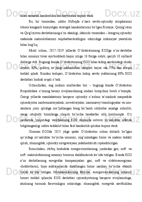 bilan samarali hamkorlikni kuchaytirishni taqozo etadi.
Bu,   bir   tomondan,   ushbu   Ittifoqda   o’zaro   savdo-iqtisodiy   aloqalarimiz
tobora kengayib borayotgan strategik hamkorlarimiz bo’lgan Rossiya, Qozog’iston
va Qirg’iziston davlatlarining a’zo ekanligi, ikkinchi tomondan – kengroq iqtisodiy
makonda   mahsulotlarimiz   raqobatbardoshligini   oshirishga   imkoniyat   yaratilishi
bilan bog’liq.
Misol   uchun,   2017-2019   yillarda   O’zbekistonning   EOIIga   a’zo-davlatlar
bilan umumiy tovar  ayirboshlash hajmi yiliga 26 foizga oshib, qariyb 10 milliard
dollarga etdi. Bugungi kunda O’zbekistonning EOII bilan tashqi savdosidagi ulushi
deyarli   30%,   qishloq   xo’jaligi   mahsulotlari   eksporti   hajmi   esa   75%   dan   ortiqni
tashkil   qiladi.   Bundan   tashqari,   O’zbekiston   tashqi   savdo   yuklarining   80%   EOII
davlatlari hududi orqali o’tadi.
Uchinchidan,   eng   muhim   omillardan   biri   –   bugungi   kunda   O’zbekiston
Respublikasi   o’zining   tarixiy   rivojlanishining   muhim   bosqichini   bosib   o’tmoqda.
Oxirgi   yillarda   mamlakatimiz   barqaror   iqtisodiy   o’sishini   ta’minlash   maqsadida
iqtisodiyotni modernizatsiyalash, investitsiyalar, zamonaviy texnologiyalar va nou-
xaularni   joriy   qilishga   mo’ljallangan   keng   ko’lamli   islohotlar   amalga   oshirilib,
yangi   istiqbolli   bozorlarga   chiqish   bo’yicha   harakatlar   olib   borilmoqda.   O’z
navbatida,   yuqoridagi   vazifalarning   EOII   doirasida   ustuvor   yo’nalishlar   sifatida
belgilanganligi ushbu tashkilot bilan faol hamkorlik qilishni taqozo etadi.
Xususan   EOIIda   2025   yilga   qadar   O’zbekiston   uchun   dolzarb   bo’lgan
qo’yidagi   yo’nalishlar   bo’yicha   umumiy,   uyg’unlashgan   bozor   va   makon   tashkil
qilish, shuningdek, iqtisodiy integratsiyani jadallashtirish rejalashtirilgan.
Birinchidan,   ittifoq   hududida   energoresurslarning,   jumladan   gaz,   neft`   va
neft` mahsulotlarining umumiy bozorini shakllantirish ko’zda tutilgan. Bunda EOII
a’zo   davlatlarning   energetika   kompaniyalari   gaz,   neft   va   elektroenergiyani
cheklovlarsiz,   birja   auktsionlarida   shakllangan   bozor   narxlari   bo’yicha   etkazib
berish   ko’zda   tutilgan.   Mutaxassislarning   fikricha,   energoresurslarning   umumiy
bozori   tashkil   qilinishi   EOII   davlatlari   iqtisodiyotining   barqaror   rivojlanishiga,
aholining   turmush   farovonligini   oshirishga,   shuningdek,   energetik   xavfsizlikni 