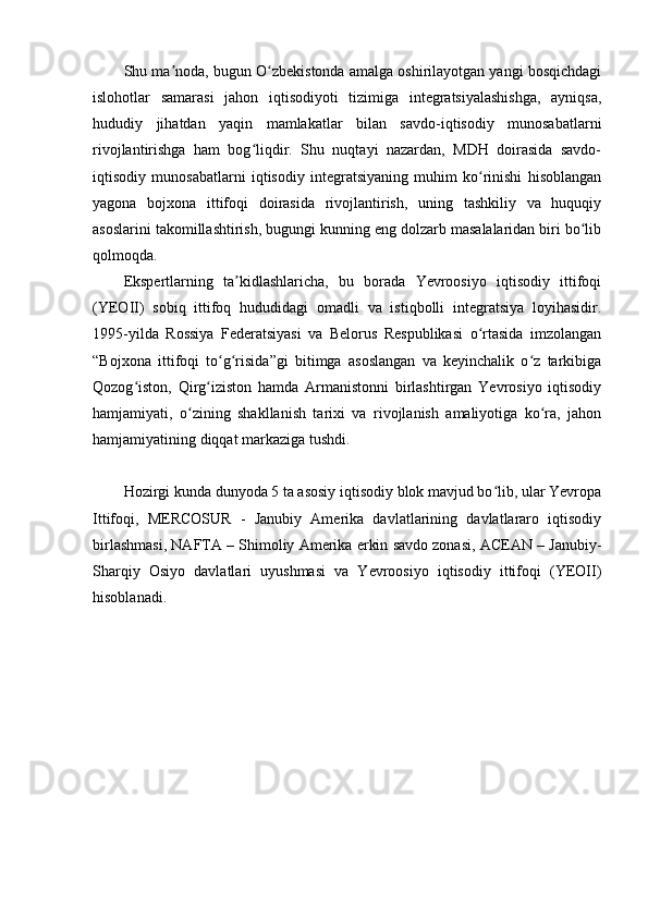 Shu ma noda, bugun O zbekistonda amalga oshirilayotgan yangi bosqichdagiʼ ʻ
islohotlar   samarasi   jahon   iqtisodiyoti   tizimiga   integratsiyalashishga,   ayniqsa,
hududiy   jihatdan   yaqin   mamlakatlar   bilan   savdo-iqtisodiy   munosabatlarni
rivojlantirishga   ham   bog liqdir.   Shu   nuqtayi   nazardan,   MDH   doirasida   savdo-	
ʻ
iqtisodiy   munosabatlarni   iqtisodiy   integratsiyaning   muhim   ko rinishi   hisoblangan	
ʻ
yagona   bojxona   ittifoqi   doirasida   rivojlantirish,   uning   tashkiliy   va   huquqiy
asoslarini takomillashtirish, bugungi kunning eng dolzarb masalalaridan biri bo lib	
ʻ
qolmoqda.
Ekspertlarning   ta kidlashlaricha,   bu   borada   Yevroosiyo   iqtisodiy   ittifoqi	
ʼ
(YEOII)   sobiq   ittifoq   hududidagi   omadli   va   istiqbolli   integratsiya   loyihasidir.
1995-yilda   Rossiya   Federatsiyasi   va   Belorus   Respublikasi   o rtasida   imzolangan	
ʻ
“Bojxona   ittifoqi   to g risida”gi   bitimga   asoslangan   va   keyinchalik   o z   tarkibiga	
ʻ ʻ ʻ
Qozog iston,   Qirg iziston   hamda   Armanistonni   birlashtirgan   Yevrosiyo   iqtisodiy	
ʻ ʻ
hamjamiyati,   o zining   shakllanish   tarixi   va   rivojlanish   amaliyotiga   ko ra,   jahon	
ʻ ʻ
hamjamiyatining diqqat markaziga tushdi.
Hozirgi kunda dunyoda 5 ta asosiy iqtisodiy blok mavjud bo lib, ular Yevropa	
ʻ
Ittifoqi,   MERCOSUR   -   Janubiy   Amerika   davlatlarining   davlatlararo   iqtisodiy
birlashmasi, NAFTA – Shimoliy Amerika erkin savdo zonasi, ACEAN – Janubiy-
Sharqiy   Osiyo   davlatlari   uyushmasi   va   Yevroosiyo   iqtisodiy   ittifoqi   (YEOII)
hisoblanadi. 