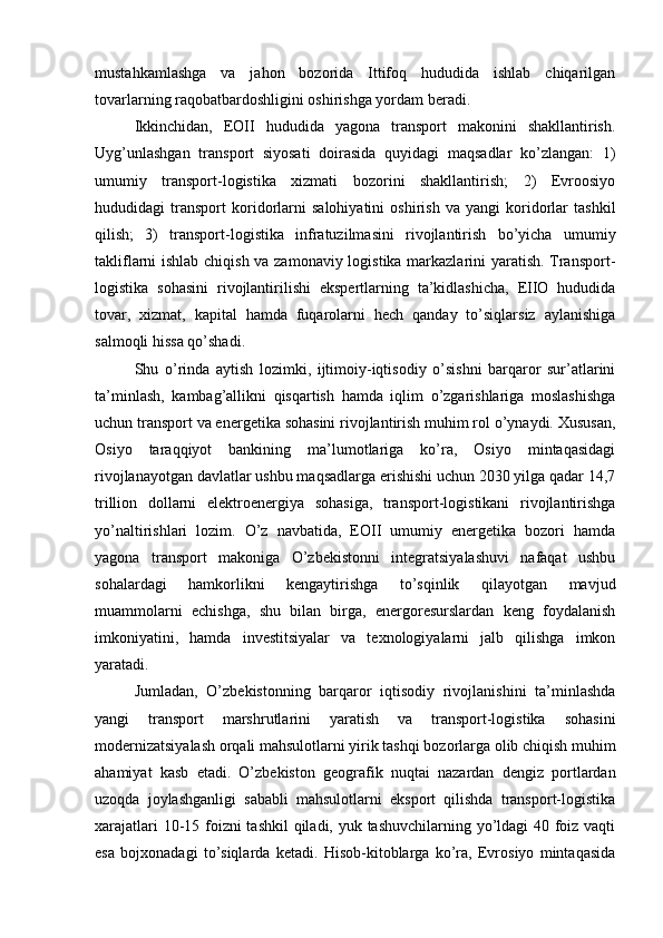 mustahkamlashga   va   jahon   bozorida   Ittifoq   hududida   ishlab   chiqarilgan
tovarlarning raqobatbardoshligini oshirishga yordam beradi.
Ikkinchidan,   EOII   hududida   yagona   transport   makonini   shakllantirish.
Uyg’unlashgan   transport   siyosati   doirasida   quyidagi   maqsadlar   ko’zlangan:   1)
umumiy   transport-logistika   xizmati   bozorini   shakllantirish;   2)   Evroosiyo
hududidagi   transport   koridorlarni   salohiyatini   oshirish   va   yangi   koridorlar   tashkil
qilish;   3)   transport-logistika   infratuzilmasini   rivojlantirish   bo’yicha   umumiy
takliflarni ishlab chiqish va zamonaviy logistika markazlarini yaratish. Transport-
logistika   sohasini   rivojlantirilishi   ekspertlarning   ta’kidlashicha,   EIIO   hududida
tovar,   xizmat,   kapital   hamda   fuqarolarni   hech   qanday   to’siqlarsiz   aylanishiga
salmoqli hissa qo’shadi.
Shu   o’rinda   aytish   lozimki,   ijtimoiy-iqtisodiy   o’sishni   barqaror   sur’atlarini
ta’minlash,   kambag’allikni   qisqartish   hamda   iqlim   o’zgarishlariga   moslashishga
uchun transport va energetika sohasini rivojlantirish muhim rol o’ynaydi. Xususan,
Osiyo   taraqqiyot   bankining   ma’lumotlariga   ko’ra,   Osiyo   mintaqasidagi
rivojlanayotgan davlatlar ushbu maqsadlarga erishishi uchun 2030 yilga qadar 14,7
trillion   dollarni   elektroenergiya   sohasiga,   transport-logistikani   rivojlantirishga
yo’naltirishlari   lozim.   O’z   navbatida,   EOII   umumiy   energetika   bozori   hamda
yagona   transport   makoniga   O’zbekistonni   integratsiyalashuvi   nafaqat   ushbu
sohalardagi   hamkorlikni   kengaytirishga   to’sqinlik   qilayotgan   mavjud
muammolarni   echishga,   shu   bilan   birga,   energoresurslardan   keng   foydalanish
imkoniyatini,   hamda   investitsiyalar   va   texnologiyalarni   jalb   qilishga   imkon
yaratadi.
Jumladan,   O’zbekistonning   barqaror   iqtisodiy   rivojlanishini   ta’minlashda
yangi   transport   marshrutlarini   yaratish   va   transport-logistika   sohasini
modernizatsiyalash orqali mahsulotlarni yirik tashqi bozorlarga olib chiqish muhim
ahamiyat   kasb   etadi.   O’zbekiston   geografik   nuqtai   nazardan   dengiz   portlardan
uzoqda   joylashganligi   sababli   mahsulotlarni   eksport   qilishda   transport-logistika
xarajatlari  10-15 foizni  tashkil  qiladi, yuk tashuvchilarning yo’ldagi 40 foiz vaqti
esa   bojxonadagi   to’siqlarda   ketadi.   Hisob-kitoblarga   ko’ra,   Evrosiyo   mintaqasida 