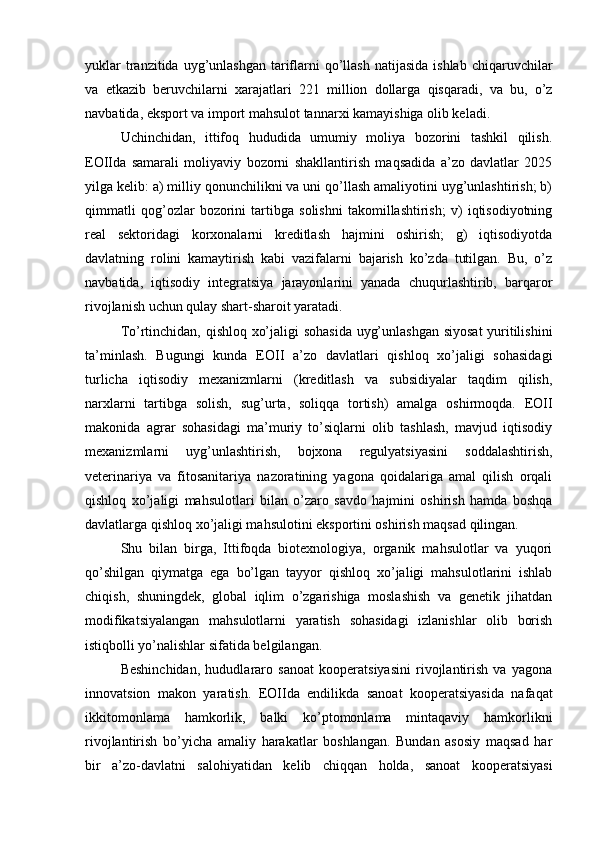 yuklar   tranzitida  uyg’unlashgan  tariflarni  qo’llash  natijasida  ishlab  chiqaruvchilar
va   etkazib   beruvchilarni   xarajatlari   221   million   dollarga   qisqaradi,   va   bu,   o’z
navbatida, eksport va import mahsulot tannarxi kamayishiga olib keladi.
Uchinchidan,   ittifoq   hududida   umumiy   moliya   bozorini   tashkil   qilish.
EOIIda   samarali   moliyaviy   bozorni   shakllantirish   maqsadida   a’zo   davlatlar   2025
yilga kelib: a) milliy qonunchilikni va uni qo’llash amaliyotini uyg’unlashtirish; b)
qimmatli   qog’ozlar   bozorini   tartibga   solishni   takomillashtirish;   v)   iqtisodiyotning
real   sektoridagi   korxonalarni   kreditlash   hajmini   oshirish;   g)   iqtisodiyotda
davlatning   rolini   kamaytirish   kabi   vazifalarni   bajarish   ko’zda   tutilgan.   Bu,   o’z
navbatida,   iqtisodiy   integratsiya   jarayonlarini   yanada   chuqurlashtirib,   barqaror
rivojlanish uchun qulay shart-sharoit yaratadi.
To’rtinchidan, qishloq xo’jaligi sohasida  uyg’unlashgan siyosat  yuritilishini
ta’minlash.   Bugungi   kunda   EOII   a’zo   davlatlari   qishloq   xo’jaligi   sohasidagi
turlicha   iqtisodiy   mexanizmlarni   (kreditlash   va   subsidiyalar   taqdim   qilish,
narxlarni   tartibga   solish,   sug’urta,   soliqqa   tortish)   amalga   oshirmoqda.   EOII
makonida   agrar   sohasidagi   ma’muriy   to’siqlarni   olib   tashlash,   mavjud   iqtisodiy
mexanizmlarni   uyg’unlashtirish,   bojxona   regulyatsiyasini   soddalashtirish,
veterinariya   va   fitosanitariya   nazoratining   yagona   qoidalariga   amal   qilish   orqali
qishloq   xo’jaligi   mahsulotlari   bilan   o’zaro   savdo   hajmini   oshirish   hamda   boshqa
davlatlarga qishloq xo’jaligi mahsulotini eksportini oshirish maqsad qilingan.
Shu   bilan   birga,   Ittifoqda   biotexnologiya,   organik   mahsulotlar   va   yuqori
qo’shilgan   qiymatga   ega   bo’lgan   tayyor   qishloq   xo’jaligi   mahsulotlarini   ishlab
chiqish,   shuningdek,   global   iqlim   o’zgarishiga   moslashish   va   genetik   jihatdan
modifikatsiyalangan   mahsulotlarni   yaratish   sohasidagi   izlanishlar   olib   borish
istiqbolli yo’nalishlar sifatida belgilangan.
Beshinchidan,   hududlararo   sanoat   kooperatsiyasini   rivojlantirish   va   yagona
innovatsion   makon   yaratish.   EOIIda   endilikda   sanoat   kooperatsiyasida   nafaqat
ikkitomonlama   hamkorlik,   balki   ko’ptomonlama   mintaqaviy   hamkorlikni
rivojlantirish   bo’yicha   amaliy   harakatlar   boshlangan.   Bundan   asosiy   maqsad   har
bir   a’zo-davlatni   salohiyatidan   kelib   chiqqan   holda,   sanoat   kooperatsiyasi 
