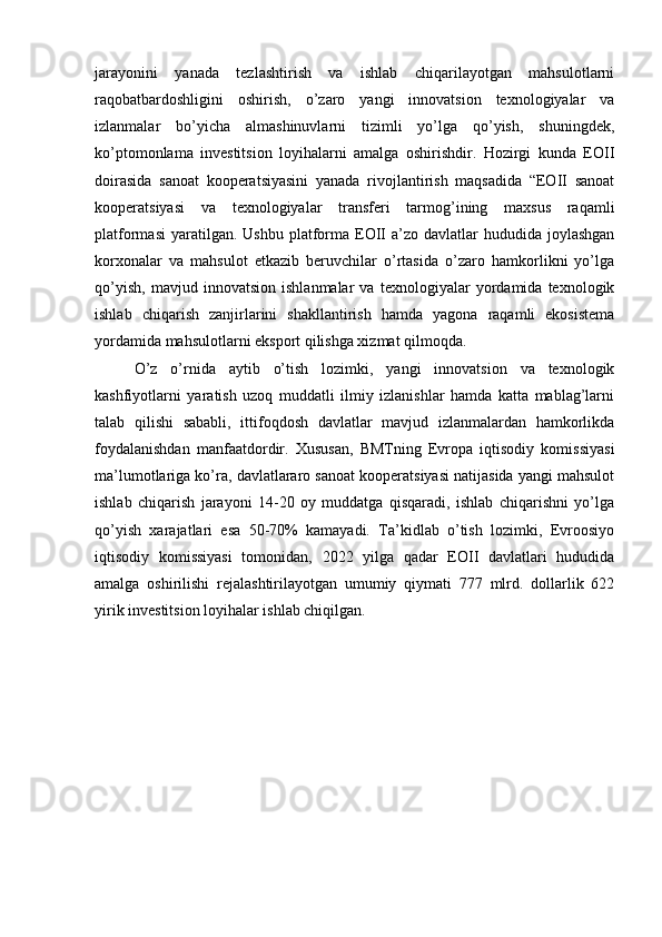 jarayonini   yanada   tezlashtirish   va   ishlab   chiqarilayotgan   mahsulotlarni
raqobatbardoshligini   oshirish,   o’zaro   yangi   innovatsion   texnologiyalar   va
izlanmalar   bo’yicha   almashinuvlarni   tizimli   yo’lga   qo’yish,   shuningdek,
ko’ptomonlama   investitsion   loyihalarni   amalga   oshirishdir.   Hozirgi   kunda   EOII
doirasida   sanoat   kooperatsiyasini   yanada   rivojlantirish   maqsadida   “EOII   sanoat
kooperatsiyasi   va   texnologiyalar   transferi   tarmog’ining   maxsus   raqamli
platformasi   yaratilgan. Ushbu  platforma  EOII  a’zo  davlatlar  hududida  joylashgan
korxonalar   va   mahsulot   etkazib   beruvchilar   o’rtasida   o’zaro   hamkorlikni   yo’lga
qo’yish,   mavjud   innovatsion   ishlanmalar   va   texnologiyalar   yordamida   texnologik
ishlab   chiqarish   zanjirlarini   shakllantirish   hamda   yagona   raqamli   ekosistema
yordamida mahsulotlarni eksport qilishga xizmat qilmoqda.
O’z   o’rnida   aytib   o’tish   lozimki,   yangi   innovatsion   va   texnologik
kashfiyotlarni   yaratish   uzoq   muddatli   ilmiy   izlanishlar   hamda   katta   mablag’larni
talab   qilishi   sababli,   ittifoqdosh   davlatlar   mavjud   izlanmalardan   hamkorlikda
foydalanishdan   manfaatdordir.   Xususan,   BMTning   Evropa   iqtisodiy   komissiyasi
ma’lumotlariga ko’ra, davlatlararo sanoat kooperatsiyasi natijasida yangi mahsulot
ishlab   chiqarish   jarayoni   14-20   oy   muddatga   qisqaradi,   ishlab   chiqarishni   yo’lga
qo’yish   xarajatlari   esa   50-70%   kamayadi.   Ta’kidlab   o’tish   lozimki,   Evroosiyo
iqtisodiy   komissiyasi   tomonidan,   2022   yilga   qadar   EOII   davlatlari   hududida
amalga   oshirilishi   rejalashtirilayotgan   umumiy   qiymati   777   mlrd.   dollarlik   622
yirik investitsion loyihalar ishlab chiqilgan. 