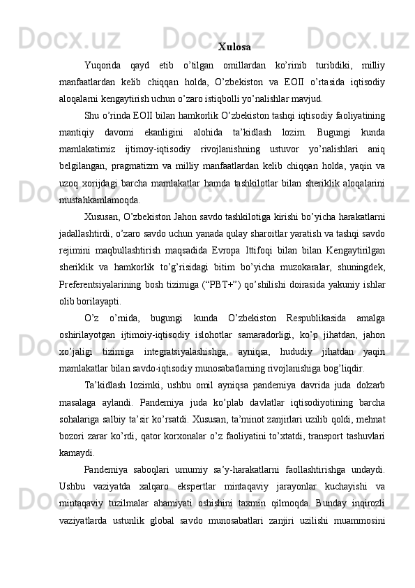 Xulosa
Yuqorida   qayd   etib   o’tilgan   omillardan   ko’rinib   turibdiki,   milliy
manfaatlardan   kelib   chiqqan   holda,   O’zbekiston   va   EOII   o’rtasida   iqtisodiy
aloqalarni kengaytirish uchun o’zaro istiqbolli yo’nalishlar mavjud.
Shu o’rinda EOII bilan hamkorlik O’zbekiston tashqi iqtisodiy faoliyatining
mantiqiy   davomi   ekanligini   alohida   ta’kidlash   lozim.   Bugungi   kunda
mamlakatimiz   ijtimoy-iqtisodiy   rivojlanishning   ustuvor   yo’nalishlari   aniq
belgilangan,   pragmatizm   va   milliy   manfaatlardan   kelib   chiqqan   holda,   yaqin   va
uzoq   xorijdagi   barcha   mamlakatlar   hamda   tashkilotlar   bilan   sheriklik   aloqalarini
mustahkamlamoqda.
Xususan, O’zbekiston Jahon savdo tashkilotiga kirishi bo’yicha harakatlarni
jadallashtirdi, o’zaro savdo uchun yanada qulay sharoitlar yaratish va tashqi savdo
rejimini   maqbullashtirish   maqsadida   Evropa   Ittifoqi   bilan   bilan   Kengaytirilgan
sheriklik   va   hamkorlik   to’g’risidagi   bitim   bo’yicha   muzokaralar,   shuningdek,
Preferentsiyalarining   bosh   tizimiga   (“PBT+”)   qo’shilishi   doirasida   yakuniy   ishlar
olib borilayapti.
O’z   o’rnida,   bugungi   kunda   O’zbekiston   Respublikasida   amalga
oshirilayotgan   ijtimoiy-iqtisodiy   islohotlar   samaradorligi,   ko’p   jihatdan,   jahon
xo’jaligi   tizimiga   integratsiyalashishga,   ayniqsa,   hududiy   jihatdan   yaqin
mamlakatlar bilan savdo-iqtisodiy munosabatlarning rivojlanishiga bog’liqdir.
Ta’kidlash   lozimki,   ushbu   omil   ayniqsa   pandemiya   davrida   juda   dolzarb
masalaga   aylandi.   Pandemiya   juda   ko’plab   davlatlar   iqtisodiyotining   barcha
sohalariga salbiy ta’sir ko’rsatdi. Xususan, ta’minot zanjirlari uzilib qoldi, mehnat
bozori   zarar   ko’rdi,   qator   korxonalar   o’z   faoliyatini   to’xtatdi,   transport   tashuvlari
kamaydi.
Pandemiya   saboqlari   umumiy   sa’y-harakatlarni   faollashtirishga   undaydi.
Ushbu   vaziyatda   xalqaro   ekspertlar   mintaqaviy   jarayonlar   kuchayishi   va
mintaqaviy   tuzilmalar   ahamiyati   oshishini   taxmin   qilmoqda.   Bunday   inqirozli
vaziyatlarda   ustunlik   global   savdo   munosabatlari   zanjiri   uzilishi   muammosini 
